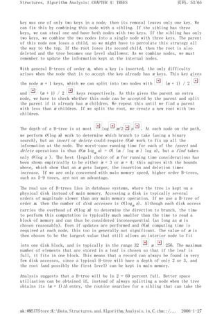 key was one of only two keys in a node, then its removal leaves only one key. We
can fix this by combining this node with a sibling. If the sibling has three
keys, we can steal one and have both nodes with two keys. If the sibling has only
two keys, we combine the two nodes into a single node with three keys. The parent
of this node now loses a child, so we might have to percolate this strategy all
the way to the top. If the root loses its second child, then the root is also
deleted and the tree becomes one level shallower. As we combine nodes, we must
remember to update the information kept at the internal nodes.
With general B-trees of order m, when a key is inserted, the only difficulty
arises when the node that is to accept the key already has m keys. This key gives
the node m + 1 keys, which we can split into two nodes with (m + 1) / 2
and (m + 1) / 2 keys respectively. As this gives the parent an extra
node, we have to check whether this node can be accepted by the parent and split
the parent if it already has m children. We repeat this until we find a parent
with less than m children. If we split the root, we create a new root with two
children.
The depth of a B-tree is at most log m/2 n . At each node on the path,
we perform O(log m) work to determine which branch to take (using a binary
search), but an insert or delete could require O(m) work to fix up all the
information at the node. The worst-case running time for each of the insert and
delete operations is thus O(m logm n) = O( (m / log m ) log n), but a find takes
only O(log n ). The best (legal) choice of m for running time considerations has
been shown empirically to be either m = 3 or m = 4; this agrees with the bounds
above, which show that as m gets larger, the insertion and deletion times
increase. If we are only concerned with main memory speed, higher order B-trees,
such as 5-9 trees, are not an advantage.
The real use of B-trees lies in database systems, where the tree is kept on a
physical disk instead of main memory. Accessing a disk is typically several
orders of magnitude slower than any main memory operation. If we use a B-tree of
order m, then the number of disk accesses is O(logm n). Although each disk access
carries the overhead of O(log m) to determine the direction to branch, the time
to perform this computation is typically much smaller than the time to read a
block of memory and can thus be considered inconsequential (as long as m is
chosen reasonably). Even if updates are performed and O(m) computing time is
required at each node, this too is generally not significant. The value of m is
then chosen to be the largest value that still allows an interior node to fit
into one disk block, and is typically in the range 32 m 256. The maximum
number of elements that are stored in a leaf is chosen so that if the leaf is
full, it fits in one block. This means that a record can always be found in very
few disk accesses, since a typical B-tree will have a depth of only 2 or 3, and
the root (and possibly the first level) can be kept in main memory.
Analysis suggests that a B-tree will be ln 2 = 69 percent full. Better space
utilization can be obtained if, instead of always splitting a node when the tree
obtains its (m + 1)th entry, the routine searches for a sibling that can take the
页码，53/65
Structures, Algorithm Analysis: CHAPTER 4: TREES
2006-1-27
mk:@MSITStore:K:Data.Structures.and.Algorithm.Analysis.in.C.chm::/...
 
