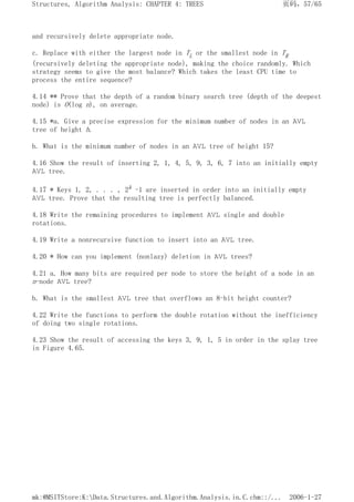 and recursively delete appropriate node.
c. Replace with either the largest node in TL or the smallest node in TR
(recursively deleting the appropriate node), making the choice randomly. Which
strategy seems to give the most balance? Which takes the least CPU time to
process the entire sequence?
4.14 ** Prove that the depth of a random binary search tree (depth of the deepest
node) is O(log n), on average.
4.15 *a. Give a precise expression for the minimum number of nodes in an AVL
tree of height h.
b. What is the minimum number of nodes in an AVL tree of height 15?
4.16 Show the result of inserting 2, 1, 4, 5, 9, 3, 6, 7 into an initially empty
AVL tree.
4.17 * Keys 1, 2, . . . , 2k -1 are inserted in order into an initially empty
AVL tree. Prove that the resulting tree is perfectly balanced.
4.18 Write the remaining procedures to implement AVL single and double
rotations.
4.19 Write a nonrecursive function to insert into an AVL tree.
4.20 * How can you implement (nonlazy) deletion in AVL trees?
4.21 a. How many bits are required per node to store the height of a node in an
n-node AVL tree?
b. What is the smallest AVL tree that overflows an 8-bit height counter?
4.22 Write the functions to perform the double rotation without the inefficiency
of doing two single rotations.
4.23 Show the result of accessing the keys 3, 9, 1, 5 in order in the splay tree
in Figure 4.65.
页码，57/65
Structures, Algorithm Analysis: CHAPTER 4: TREES
2006-1-27
mk:@MSITStore:K:Data.Structures.and.Algorithm.Analysis.in.C.chm::/...
 