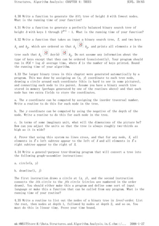 4.30 Write a function to generate the AVL tree of height h with fewest nodes.
What is the running time of your function?
4.31 Write a function to generate a perfectly balanced binary search tree of
height h with keys 1 through 2h+1 - 1. What is the running time of your function?
4.32 Write a function that takes as input a binary search tree, T, and two keys
k1 and k2, which are ordered so that k1 k2, and prints all elements x in the
tree such that k1 key(x) k2. Do not assume any information about the
type of keys except that they can be ordered (consistently). Your program should
run in O(K + log n) average time, where K is the number of keys printed. Bound
the running time of your algorithm.
4.33 The larger binary trees in this chapter were generated automatically by a
program. This was done by assigning an (x, y) coordinate to each tree node,
drawing a circle around each coordinate (this is hard to see in some pictures),
and connecting each node to its parent. Assume you have a binary search tree
stored in memory (perhaps generated by one of the routines above) and that each
node has two extra fields to store the coordinates.
a. The x coordinate can be computed by assigning the inorder traversal number.
Write a routine to do this for each node in the tree.
b. The y coordinate can be computed by using the negative of the depth of the
node. Write a routine to do this for each node in the tree.
c. In terms of some imaginary unit, what will the dimensions of the picture be?
How can you adjust the units so that the tree is always roughly two-thirds as
high as it is wide?
d. Prove that using this system no lines cross, and that for any node, X, all
elements in X's left subtree appear to the left of X and all elements in X's
right subtree appear to the right of X.
4.34 Write a general-purpose tree-drawing program that will convert a tree into
the following graph-assembler instructions:
a. circle(x, y)
b. drawline(i, j)
The first instruction draws a circle at (x, y), and the second instruction
connects the ith circle to the jth circle (circles are numbered in the order
drawn). You should either make this a program and define some sort of input
language or make this a function that can be called from any program. What is the
running time of your routine?
4.35 Write a routine to list out the nodes of a binary tree in level-order. List
the root, then nodes at depth 1, followed by nodes at depth 2, and so on. You
must do this in linear time. Prove your time bound.
页码，59/65
Structures, Algorithm Analysis: CHAPTER 4: TREES
2006-1-27
mk:@MSITStore:K:Data.Structures.and.Algorithm.Analysis.in.C.chm::/...
 