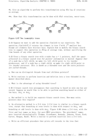 *b. Give an algorithm to perform this transformation using O(n log n) rotations
on average.
**c. Show that this transformation can be done with O(n) rotations, worst-case.
Figure 4.67 Two isomorphic trees
4.44 Suppose we want to add the operation find_kth to our repertoire. The
operation find_kth(T,i) returns the element in tree T with ith smallest key.
Assume all elements have distinct keys. Explain how to modify the binary search
tree to support this operation in O(log n) average time, without sacrificing the
time bounds of any other operation.
4.45 Since a binary search tree with n nodes has n + 1 pointers, half the space
allocated in a binary search tree for pointer information is wasted. Suppose that
if a node has a left child, we make its left child point to its inorder
predecessor, and if a node has a right child, we make its right child point to
its inorder successor. This is known as a threaded tree and the extra pointers
are called threads.
a. How can we distinguish threads from real children pointers?
b. Write routines to perform insertion and deletion into a tree threaded in the
manner described above.
c. What is the advantage of using threaded trees?
4.46 A binary search tree presupposes that searching is based on only one key per
record. Suppose we would like to be able to perform searching based on either of
two keys, key1 or key2.
a. One method is to build two separate binary search trees. How many extra
pointers does this require?
b. An alternative method is a 2-d tree. A 2-d tree is similar to a binary search
tree, except that branching at even levels is done with respect to key1, and
branching at odd levels is done with key2. Figure 4.68 shows a 2-d tree, with the
first and last names as keys, for post-WWII presidents. The presidents' names
were inserted chronologically (Truman, Eisenhower, Kennedy, Johnson, Nixon, Ford,
Carter, Reagan, Bush). Write a routine to perform insertion into a 2-d tree.
c. Write an efficient procedure that prints all records in the tree that
页码，61/65
Structures, Algorithm Analysis: CHAPTER 4: TREES
2006-1-27
mk:@MSITStore:K:Data.Structures.and.Algorithm.Analysis.in.C.chm::/...
 