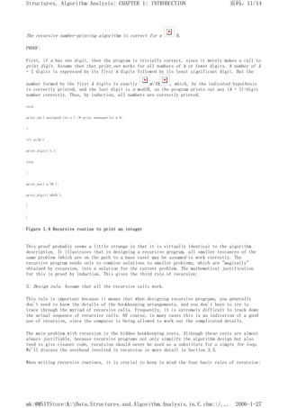 The recursive number-printing algorithm is correct for n 0.
PROOF:
First, if n has one digit, then the program is trivially correct, since it merely makes a call to
print_digit. Assume then that print_out works for all numbers of k or fewer digits. A number of k
+ 1 digits is expressed by its first k digits followed by its least significant digit. But the
number formed by the first k digits is exactly n/10 , which, by the indicated hypothesis
is correctly printed, and the last digit is n mod10, so the program prints out any (k + 1)-digit
number correctly. Thus, by induction, all numbers are correctly printed.
void
print_out( unsigned int n ) /* print nonnegative n */
{
if( n<10 )
print_digit( n );
else
{
print_out( n/10 );
print_digit( n%10 );
}
}
Figure 1.4 Recursive routine to print an integer
This proof probably seems a little strange in that it is virtually identical to the algorithm
description. It illustrates that in designing a recursive program, all smaller instances of the
same problem (which are on the path to a base case) may be assumed to work correctly. The
recursive program needs only to combine solutions to smaller problems, which are "magically"
obtained by recursion, into a solution for the current problem. The mathematical justification
for this is proof by induction. This gives the third rule of recursion:
3. Design rule. Assume that all the recursive calls work.
This rule is important because it means that when designing recursive programs, you generally
don't need to know the details of the bookkeeping arrangements, and you don't have to try to
trace through the myriad of recursive calls. Frequently, it is extremely difficult to track down
the actual sequence of recursive calls. Of course, in many cases this is an indication of a good
use of recursion, since the computer is being allowed to work out the complicated details.
The main problem with recursion is the hidden bookkeeping costs. Although these costs are almost
always justifiable, because recursive programs not only simplify the algorithm design but also
tend to give cleaner code, recursion should never be used as a substitute for a simple for loop.
We'll discuss the overhead involved in recursion in more detail in Section 3.3.
When writing recursive routines, it is crucial to keep in mind the four basic rules of recursion:
页码，11/14
Structures, Algorithm Analysis: CHAPTER 1: INTRODUCTION
2006-1-27
mk:@MSITStore:K:Data.Structures.and.Algorithm.Analysis.in.C.chm::/...
 
