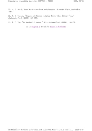 31. H. F. Smith, Data Structures-Form and Function, Harcourt Brace Jovanovich,
1987.
32. R. E. Tarjan, "Sequential Access in Splay Trees Takes Linear Time,"
Combinatorica 5 (1985), 367-378.
33. A. C. Yao, "On Random 2-3 trees," Acta Informatica 9 (1978), 159-170.
Go to Chapter 5 Return to Table of Contents
页码，65/65
Structures, Algorithm Analysis: CHAPTER 4: TREES
2006-1-27
mk:@MSITStore:K:Data.Structures.and.Algorithm.Analysis.in.C.chm::/...
 