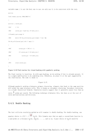 variable name i is not the best one to use; we only use it to be consistent with the text.
position
find( element_type key, HASH_TABLE H )
{
position i, current_pos;
/*1*/ i = 0;
/*2*/ current_pos = hash( key, H->table_size );
/* Probably need strcmp! */
/*3*/ while( (H->the_cells[current_pos].element != key ) &&
(H->the_cells[current_pos].info != empty ) )
{
/*4*/ current_pos += 2*(++i) - 1;
/*5*/ if( current_pos >= H->table_size )
/*6*/ current_pos -= H->table_size;
}
/*7*/ return current_pos;
}
Figure 5.16 Find routine for closed hashing with quadratic probing
The final routine is insertion. As with open hashing, we do nothing if key is already present. It
is a simple modification to do something else. Otherwise, we place it at the spot suggested by
the find routine. The code is shown in
Figure 5.17.
Although quadratic probing eliminates primary clustering, elements that hash to the same position
will probe the same alternate cells. This is known as secondary clustering. Secondary clustering
is a slight theoretical blemish. Simulation results suggest that it generally causes less than an
extra probe per search. The following technique eliminates this, but does so at the cost of
extra multiplications and divisions.
5.4.3. Double Hashing
The last collision resolution method we will examine is double hashing. For double hashing, one
popular choice is f(i) = i h2(x). This formula says that we apply a second hash function to
x and probe at a distance h2(x), 2h2(x), . . ., and so on. A poor choice of h2(x) would be
页码，16/30
Structures, Algorithm Analysis: CHAPTER 5: HASHING
2006-1-27
mk:@MSITStore:K:Data.Structures.and.Algorithm.Analysis.in.C.chm::/...
 