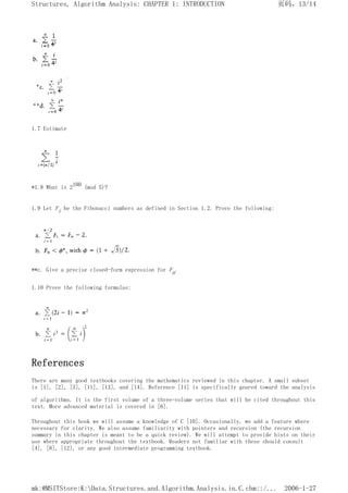 1.7 Estimate
*1.8 What is 2100 (mod 5)?
1.9 Let Fi be the Fibonacci numbers as defined in Section 1.2. Prove the following:
**c. Give a precise closed-form expression for Fn.
1.10 Prove the following formulas:
References
There are many good textbooks covering the mathematics reviewed in this chapter. A small subset
is [1], [2], [3], [11], [13], and [14]. Reference [11] is specifically geared toward the analysis
of algorithms. It is the first volume of a three-volume series that will be cited throughout this
text. More advanced material is covered in [6].
Throughout this book we will assume a knowledge of C [10]. Occasionally, we add a feature where
necessary for clarity. We also assume familiarity with pointers and recursion (the recursion
summary in this chapter is meant to be a quick review). We will attempt to provide hints on their
use where appropriate throughout the textbook. Readers not familiar with these should consult
[4], [8], [12], or any good intermediate programming textbook.
页码，13/14
Structures, Algorithm Analysis: CHAPTER 1: INTRODUCTION
2006-1-27
mk:@MSITStore:K:Data.Structures.and.Algorithm.Analysis.in.C.chm::/...
 