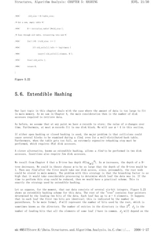 /*2*/ old_size = H->table_size;
/* Get a new, empty table */
/*3*/ H = initialize_table( 2*old_size );
/* Scan through old table, reinserting into new */
/*4*/ for( i=0; i<old_size; i++ )
/*5*/ if( old_cells[i].info == legitimate )
/*6*/ insert( old_cells[i].element, H );
/*7*/ free( old_cells );
/*8*/ return H;
}
Figure 5.22
5.6. Extendible Hashing
Our last topic in this chapter deals with the case where the amount of data is too large to fit
in main memory. As we saw in Chapter 4, the main consideration then is the number of disk
accesses required to retrieve data.
As before, we assume that at any point we have n records to store; the value of n changes over
time. Furthermore, at most m records fit in one disk block. We will use m = 4 in this section.
If either open hashing or closed hashing is used, the major problem is that collisions could
cause several blocks to be examined during a find, even for a well-distributed hash table.
Furthermore, when the table gets too full, an extremely expensive rehashing step must be
performed, which requires O(n) disk accesses.
A clever alternative, known as extendible hashing, allows a find to be performed in two disk
accesses. Insertions also require few disk accesses.
We recall from Chapter 4 that a B-tree has depth O(logm/2
n). As m increases, the depth of a B-
tree decreases. We could in theory choose m to be so large that the depth of the B-tree would be
1. Then any find after the first would take one disk access, since, presumably, the root node
could be stored in main memory. The problem with this strategy is that the branching factor is so
high that it would take considerable processing to determine which leaf the data was in. If the
time to perform this step could be reduced, then we would have a practical scheme. This is
exactly the strategy used by extendible hashing.
Let us suppose, for the moment, that our data consists of several six-bit integers. Figure 5.23
shows an extendible hashing scheme for this data. The root of the "tree" contains four pointers
determined by the leading two bits of the data. Each leaf has up to m = 4 elements. It happens
that in each leaf the first two bits are identical; this is indicated by the number in
parentheses. To be more formal, D will represent the number of bits used by the root, which is
sometimes known as the directory. The number of entries in the directory is thus 2D. dl is the
number of leading bits that all the elements of some leaf l have in common. dl will depend on the
页码，21/30
Structures, Algorithm Analysis: CHAPTER 5: HASHING
2006-1-27
mk:@MSITStore:K:Data.Structures.and.Algorithm.Analysis.in.C.chm::/...
 