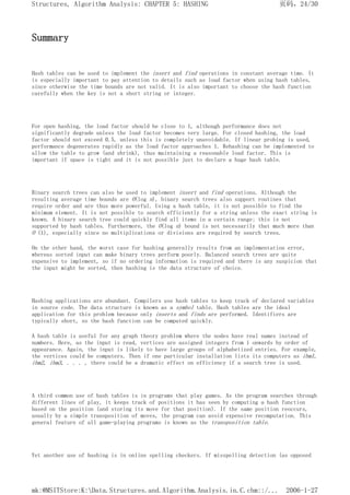 Summary
Hash tables can be used to implement the insert and find operations in constant average time. It
is especially important to pay attention to details such as load factor when using hash tables,
since otherwise the time bounds are not valid. It is also important to choose the hash function
carefully when the key is not a short string or integer.
For open hashing, the load factor should be close to 1, although performance does not
significantly degrade unless the load factor becomes very large. For closed hashing, the load
factor should not exceed 0.5, unless this is completely unavoidable. If linear probing is used,
performance degenerates rapidly as the load factor approaches 1. Rehashing can be implemented to
allow the table to grow (and shrink), thus maintaining a reasonable load factor. This is
important if space is tight and it is not possible just to declare a huge hash table.
Binary search trees can also be used to implement insert and find operations. Although the
resulting average time bounds are O(log n), binary search trees also support routines that
require order and are thus more powerful. Using a hash table, it is not possible to find the
minimum element. It is not possible to search efficiently for a string unless the exact string is
known. A binary search tree could quickly find all items in a certain range; this is not
supported by hash tables. Furthermore, the O(log n) bound is not necessarily that much more than
O (1), especially since no multiplications or divisions are required by search trees.
On the other hand, the worst case for hashing generally results from an implementation error,
whereas sorted input can make binary trees perform poorly. Balanced search trees are quite
expensive to implement, so if no ordering information is required and there is any suspicion that
the input might be sorted, then hashing is the data structure of choice.
Hashing applications are abundant. Compilers use hash tables to keep track of declared variables
in source code. The data structure is known as a symbol table. Hash tables are the ideal
application for this problem because only inserts and finds are performed. Identifiers are
typically short, so the hash function can be computed quickly.
A hash table is useful for any graph theory problem where the nodes have real names instead of
numbers. Here, as the input is read, vertices are assigned integers from 1 onwards by order of
appearance. Again, the input is likely to have large groups of alphabetized entries. For example,
the vertices could be computers. Then if one particular installation lists its computers as ibm1,
ibm2, ibm3, . . . , there could be a dramatic effect on efficiency if a search tree is used.
A third common use of hash tables is in programs that play games. As the program searches through
different lines of play, it keeps track of positions it has seen by computing a hash function
based on the position (and storing its move for that position). If the same position reoccurs,
usually by a simple transposition of moves, the program can avoid expensive recomputation. This
general feature of all game-playing programs is known as the transposition table.
Yet another use of hashing is in online spelling checkers. If misspelling detection (as opposed
页码，24/30
Structures, Algorithm Analysis: CHAPTER 5: HASHING
2006-1-27
mk:@MSITStore:K:Data.Structures.and.Algorithm.Analysis.in.C.chm::/...
 
