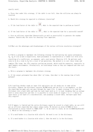 exactly once).
a. Prove that under this strategy, if the table is not full, then the collision can always be
resolved.
b. Would this strategy be expected to eliminate clustering?
c. If the load factor of the table is , what is the expected time to perform an insert?
d. If the load factor of the table is , what is the expected time for a successful search?
e. Give an efficient algorithm (theoretically as well as practically) to generate the random
sequence. Explain why the rules for choosing P are important.
5.6 What are the advantages and disadvantages of the various collision resolution strategies?
5.7 Write a program to implement the following strategy for multiplying two sparse polynomials
P1, P2 of size m and n respectively. Each polynomial is represented as a linked list with cells
consisting of a coefficient, an exponent, and a next pointer (Exercise 3.7). We multiply each
term in P1 by a term in P2 for a total of mn operations. One method is to sort these terms and
combine like terms, but this requires sorting mn records, which could be expensive, especially in
small-memory environments. Alternatively, we could merge terms as they are computed and then sort
the result.
a. Write a program to implement the alternate strategy.
b. If the output polynomial has about O(m + n) terms, then what is the running time of both
methods?
5.8 A spelling checker reads an input file and prints out all words not in some online
dictionary. Suppose the dictionary contains 30,000 words and the file is one megabyte, so that
the algorithm can make only one pass through the input file. A simple strategy is to read the
dictionary into a hash table and look for each input word as it is read. Assuming that an average
word is seven characters and that it is possible to store words of length l in l + 1 bytes (so
space waste is not much of a consideration), and assuming a closed table, how much space does
this require?
5.9 If memory is limited and the entire dictionary cannot be stored in a hash table, we can still
get an efficient algorithm that almost always works. We declare an array H_TABLE of bits
(initialized to zeros) from 0 to TABLE_SIZE - 1. As we read in a word, we set H_TABLE[hash(word)]
= 1. Which of the following is true?
a. If a word hashes to a location with value 0, the word is not in the dictionary.
b. If a word hashes to a location with value 1, then the word is in the dictionary.
页码，26/30
Structures, Algorithm Analysis: CHAPTER 5: HASHING
2006-1-27
mk:@MSITStore:K:Data.Structures.and.Algorithm.Analysis.in.C.chm::/...
 