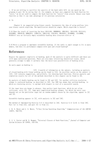 c. If we are willing to sacrifice the sanctity of the hash table ADT, we can speed up the
program in part (b) by noting that if, for example, we have just computed the hash function for
"excel," we do not need to compute the hash function for "excels" from scratch. Adjust your hash
function so that it can take advantage of its previous calculation.
d. In
Chapter 2, we suggested using binary search. Incorporate the idea of using prefixes into
your binary search algorithm. The modification should be simple. Which algorithm is faster?
5.14 Show the result of inserting the keys 10111101, 00000010, 10011011, 10111110, 01111111,
01010001, 10010110, 00001011, 11001111, 10011110, 11011011, 00101011, 01100001, 11110000,
01101111 into an initially empty extendible hashing data structure with m = 4.
5.15 Write a program to implement extendible hashing. If the table is small enough to fit in main
memory, how does its performance compare with open and closed hashing?
References
Despite the apparent simplicity of hashing, much of the analysis is quite difficult and there are
still many unresolved questions. There are also many interesting theoretical issues, which
generally attempt to make it unlikely that the worst-case possibilities of hashing arise.
An early paper on hashing is
[17]. A wealth of information on the subject, including an analysis
of closed hashing with linear probing can be found in [11]. An excellent survey on the subject is
[14]; [15] contains suggestions, and pitfalls, for choosing hash functions. Precise analytic and
simulation results for all of the methods described in this chapter can be found in [8].
An analysis of double hashing can be found in [9] and [13]. Yet another collision resolution
scheme is coalesced hashing, as described in [18]. Yao [20] has shown that uniform hashing, in
which no clustering exists, is optimal with respect to cost of a successful search.
If the input keys are known in advance, then perfect hash functions, which do not allow
collisions, exist [2], [7]. Some more complicated hashing schemes, for which the worst case
depends not on the particular input but on random numbers chosen by the algorithm, appear in [3]
and [4].
Extendible hashing appears in [5], with analysis in [6] and [19].
One method of implementing Exercise 5.5 is described in [16]. Exercise 5.11 (a-d) is from [10].
Part (e) is from [12], and part (f) is from [1].
1. R. S. Boyer and J. S. Moore, "A Fast String Searching Algorithm," Communications of the ACM 20
(1977), 762-772.
2. J. L. Carter and M. N. Wegman, "Universal Classes of Hash Functions," Journal of Computer and
System Sciences 18 (1979), 143-154.
页码，28/30
Structures, Algorithm Analysis: CHAPTER 5: HASHING
2006-1-27
mk:@MSITStore:K:Data.Structures.and.Algorithm.Analysis.in.C.chm::/...
 