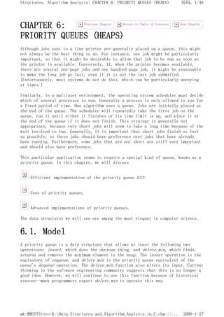 CHAPTER 6:
PRIORITY QUEUES (HEAPS)
Although jobs sent to a line printer are generally placed on a queue, this might
not always be the best thing to do. For instance, one job might be particularly
important, so that it might be desirable to allow that job to be run as soon as
the printer is available. Conversely, if, when the printer becomes available,
there are several one-page jobs and one hundred-page job, it might be reasonable
to make the long job go last, even if it is not the last job submitted.
(Unfortunately, most systems do not do this, which can be particularly annoying
at times.)
Similarly, in a multiuser environment, the operating system scheduler must decide
which of several processes to run. Generally a process is only allowed to run for
a fixed period of time. One algorithm uses a queue. Jobs are initially placed at
the end of the queue. The scheduler will repeatedly take the first job on the
queue, run it until either it finishes or its time limit is up, and place it at
the end of the queue if it does not finish. This strategy is generally not
appropriate, because very short jobs will seem to take a long time because of the
wait involved to run. Generally, it is important that short jobs finish as fast
as possible, so these jobs should have preference over jobs that have already
been running. Furthermore, some jobs that are not short are still very important
and should also have preference.
This particular application seems to require a special kind of queue, known as a
priority queue. In this chapter, we will discuss
Efficient implementation of the priority queue ADT.
Uses of priority queues.
Advanced implementations of priority queues.
The data structures we will see are among the most elegant in computer science.
6.1. Model
A priority queue is a data structure that allows at least the following two
operations: insert, which does the obvious thing, and delete_min, which finds,
returns and removes the minimum element in the heap. The insert operation is the
equivalent of enqueue, and delete_min is the priority queue equivalent of the
queue's dequeue operation. The delete_min function also alters its input. Current
thinking in the software engineering community suggests that this is no longer a
good idea. However, we will continue to use this function because of historical
reasons--many programmers expect delete_min to operate this way.
Next Chapter
Return to Table of Contents
Previous Chapter
页码，1/46
Structures, Algorithm Analysis: CHAPTER 6: PRIORITY QUEUES (HEAPS)
2006-1-27
mk:@MSITStore:K:Data.Structures.and.Algorithm.Analysis.in.C.chm::/...
 