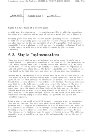 Figure 6.1 Basic model of a priority queue
As with most data structures, it is sometimes possible to add other operations,
but these are extensions and not part of the basic model depicted in Figure 6.1.
Priority queues have many applications besides operating systems. In Chapter 7,
we will see how priority queues are used for external sorting. Priority queues
are also important in the implementation of greedy algorithms, which operate by
repeatedly finding a minimum; we will see specific examples in Chapters 9 and 10.
In this chapter we will see a use of priority queues in discrete event
simulation.
6.2. Simple Implementations
There are several obvious ways to implement a priority queue. We could use a
simple linked list, performing insertions at the front in O(1) and traversing the
list, which requires O(n) time, to delete the minimum. Alternatively, we could
insist that the list be always kept sorted; this makes insertions expensive (O
(n)) and delete_mins cheap (O(1)). The former is probably the better idea of the
two, based on the fact that there are never more delete_mins than insertions.
Another way of implementing priority queues would be to use a binary search tree.
This gives an O(log n) average running time for both operations. This is true in
spite of the fact that although the insertions are random, the deletions are not.
Recall that the only element we ever delete is the minimum. Repeatedly removing a
node that is in the left subtree would seem to hurt the balance of the tree by
making the right subtree heavy. However, the right subtree is random. In the
worst case, where the delete_mins have depleted the left subtree, the right
subtree would have at most twice as many elements as it should. This adds only a
small constant to its expected depth. Notice that the bound can be made into a
worst-case bound by using a balanced tree; this protects one against bad
insertion sequences.
Using a search tree could be overkill because it supports a host of operations
that are not required. The basic data structure we will use will not require
pointers and will support both operations in O(log n) worst-case time. Insertion
will actually take constant time on average, and our implementation will allow
building a heap of n items in linear time, if no deletions intervene. We will
then discuss how to implement heaps to support efficient merging. This additional
operation seems to complicate matters a bit and apparently requires the use of
pointers.
页码，2/46
Structures, Algorithm Analysis: CHAPTER 6: PRIORITY QUEUES (HEAPS)
2006-1-27
mk:@MSITStore:K:Data.Structures.and.Algorithm.Analysis.in.C.chm::/...
 