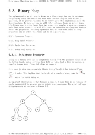 6.3. Binary Heap
The implementation we will use is known as a binary heap. Its use is so common
for priority queue implementations that when the word heap is used without a
qualifier, it is generally assumed to be referring to this implementation of the
data structure. In this section, we will refer to binary heaps as merely heaps.
Like binary search trees, heaps have two properties, namely, a structure property
and a heap order property. As with AVL trees, an operation on a heap can destroy
one of the properties, so a heap operation must not terminate until all heap
properties are in order. This turns out to be simple to do.
6.3.1. Structure Property
6.3.2. Heap Order Property
6.3.3. Basic Heap Operations
6.3.4. Other Heap Operations
6.3.1. Structure Property
A heap is a binary tree that is completely filled, with the possible exception of
the bottom level, which is filled from left to right. Such a tree is known as a
complete binary tree. Figure 6.2 shows an example.
It is easy to show that a complete binary tree of height h has between 2h and
2h+1 - 1 nodes. This implies that the height of a complete binary tree is log
n , which is clearly O(log n).
An important observation is that because a complete binary tree is so regular, it
can be represented in an array and no pointers are necessary. The array in Figure
6.3 corresponds to the heap in Figure 6.2.
页码，3/46
Structures, Algorithm Analysis: CHAPTER 6: PRIORITY QUEUES (HEAPS)
2006-1-27
mk:@MSITStore:K:Data.Structures.and.Algorithm.Analysis.in.C.chm::/...
 