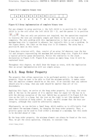 Figure 6.2 A complete binary tree
Figure 6.3 Array implementation of complete binary tree
For any element in array position i, the left child is in position 2i, the right
child is in the cell after the left child (2i + 1), and the parent is in position
i/2 . Thus not only are pointers not required, but the operations required
to traverse the tree are extremely simple and likely to be very fast on most
computers. The only problem with this implementation is that an estimate of the
maximum heap size is required in advance, but typically this is not a problem. In
the figure above, the limit on the heap size is 13 elements. The array has a
position 0; more on this later.
A heap data structure will, then, consist of an array (of whatever type the key
is) and integers representing the maximum 2nd current heap size. Figure 6.4 shows
a typical priority queue declaration. Notice the similarity to the stack
declaration in Figure 3.47. Figure 6.4a creates an empty heap. Line 11 will be
explained later.
Throughout this chapter, we shall draw the heaps as trees, with the implication
that an actual implementation will use simple arrays.
6.3.2. Heap Order Property
The property that allows operations to be performed quickly is the heap order
property. Since we want to be able to find the minimum quickly, it makes sense
that the smallest element should be at the root. If we consider that any subtree
should also be a heap, then any node should be smaller than all of its
descendants.
Applying this logic, we arrive at the heap order property. In a heap, for every
node X, the key in the parent of X is smaller than (or equal to) the key in X,
with the obvious exception of the root (which has no parent).* In Figure 6.5 the
tree on the left is a heap, but the tree on the right is not (the dashed line
shows the violation of heap order). As usual, we will assume that the keys are
integers, although they could be arbitrarily complex.
*Analogously, we can declare a (max) heap, which enables us to efficiently find
and remove the maximum element, by changing the heap order property. Thus, a
priority queue can be used to find either a minimum or a maximum, but this needs
to be decided ahead of time.
By the heap order property, the minimum element can always be found at the root.
Thus, we get the extra operation, find_min, in constant time.
struct heap_struct
页码，4/46
Structures, Algorithm Analysis: CHAPTER 6: PRIORITY QUEUES (HEAPS)
2006-1-27
mk:@MSITStore:K:Data.Structures.and.Algorithm.Analysis.in.C.chm::/...
 