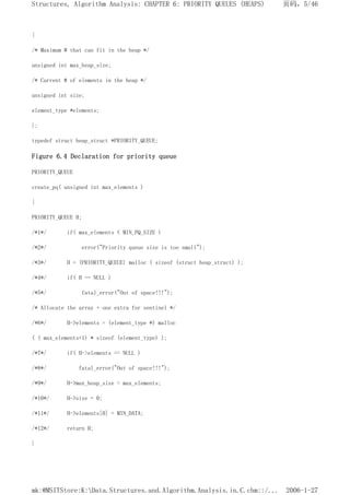 {
/* Maximum # that can fit in the heap */
unsigned int max_heap_size;
/* Current # of elements in the heap */
unsigned int size;
element_type *elements;
};
typedef struct heap_struct *PRIORITY_QUEUE;
Figure 6.4 Declaration for priority queue
PRIORITY_QUEUE
create_pq( unsigned int max_elements )
{
PRIORITY_QUEUE H;
/*1*/ if( max_elements < MIN_PQ_SIZE )
/*2*/ error("Priority queue size is too small");
/*3*/ H = (PRIORITY_QUEUE) malloc ( sizeof (struct heap_struct) );
/*4*/ if( H == NULL )
/*5*/ fatal_error("Out of space!!!");
/* Allocate the array + one extra for sentinel */
/*6*/ H->elements = (element_type *) malloc
( ( max_elements+1) * sizeof (element_type) );
/*7*/ if( H->elements == NULL )
/*8*/ fatal_error("Out of space!!!");
/*9*/ H->max_heap_size = max_elements;
/*10*/ H->size = 0;
/*11*/ H->elements[0] = MIN_DATA;
/*12*/ return H;
}
页码，5/46
Structures, Algorithm Analysis: CHAPTER 6: PRIORITY QUEUES (HEAPS)
2006-1-27
mk:@MSITStore:K:Data.Structures.and.Algorithm.Analysis.in.C.chm::/...
 