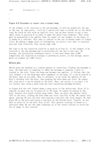 /*7*/ H->elements[i] = x;
}
}
Figure 6.8 Procedure to insert into a binary heap
If the element to be inserted is the new minimum, it will be pushed all the way
to the top. At some point, i will be 1 and we will want to break out of the while
loop. We could do this with an explicit test, but we have chosen to put a very
small value in position 0 in order to make the while loop terminate. This value
must be guaranteed to be smaller than (or equal to) any element in the heap; it
is known as a sentinel. This idea is similar to the use of header nodes in linked
lists. By adding a dummy piece of information, we avoid a test that is executed
once per loop iteration, thus saving some time.
The time to do the insertion could be as much as O (log n), if the element to be
inserted is the new minimum and is percolated all the way to the root. On
average, the percolation terminates early; it has been shown that 2.607
comparisons are required on average to perform an insert, so the average insert
moves an element up 1.607 levels.
Delete_min
Delete_mins are handled in a similar manner as insertions. Finding the minimum is
easy; the hard part is removing it. When the minimum is removed, a hole is
created at the root. Since the heap now becomes one smaller, it follows that the
last element x in the heap must move somewhere in the heap. If x can be placed in
the hole, then we are done. This is unlikely, so we slide the smaller of the
hole's children into the hole, thus pushing the hole down one level. We repeat
this step until x can be placed in the hole. Thus, our action is to place x in
its correct spot along a path from the root containing minimum children.
In Figure 6.9 the left figure shows a heap prior to the delete_min. After 13 is
removed, we must now try to place 31 in the heap. 31 cannot be placed in the
hole, because this would violate heap order. Thus, we place the smaller child
(14) in the hole, sliding the hole down one level (see Fig. 6.10). We repeat this
again, placing 19 into the hole and creating a new hole one level deeper. We then
place 26 in the hole and create a new hole on the bottom level. Finally, we are
able to place 31 in the hole (Fig. 6.11). This general strategy is known as a
percolate down. We use the same technique as in the insert routine to avoid the
use of swaps in this routine.
页码，8/46
Structures, Algorithm Analysis: CHAPTER 6: PRIORITY QUEUES (HEAPS)
2006-1-27
mk:@MSITStore:K:Data.Structures.and.Algorithm.Analysis.in.C.chm::/...
 