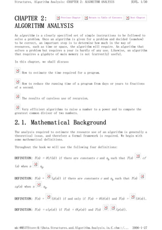 CHAPTER 2:
ALGORITHM ANALYSIS
An algorithm is a clearly specified set of simple instructions to be followed to
solve a problem. Once an algorithm is given for a problem and decided (somehow)
to be correct, an important step is to determine how much in the way of
resources, such as time or space, the algorithm will require. An algorithm that
solves a problem but requires a year is hardly of any use. Likewise, an algorithm
that requires a gigabyte of main memory is not (currently) useful.
In this chapter, we shall discuss
How to estimate the time required for a program.
How to reduce the running time of a program from days or years to fractions
of a second.
The results of careless use of recursion.
Very efficient algorithms to raise a number to a power and to compute the
greatest common divisor of two numbers.
2.1. Mathematical Background
The analysis required to estimate the resource use of an algorithm is generally a
theoretical issue, and therefore a formal framework is required. We begin with
some mathematical definitions.
Throughout the book we will use the following four definitions:
DEFINITION: T(n) = O(f(n)) if there are constants c and n0 such that T(n) cf
(n) when n n0.
DEFINITION: T(n) = (g(n)) if there are constants c and n0 such that T(n)
cg(n) when n n0.
DEFINITION: T(n) = (h(n)) if and only if T(n) = O(h(n)) and T(n) = (h(n)).
DEFINITION: T(n) = o(p(n)) if T(n) = O(p(n)) and T(n) (p(n)).
Next Chapter
Return to Table of Contents
Previous Chapter
页码，1/30
Structures, Algorithm Analysis: CHAPTER 2: ALGORITHM ANALYSIS
2006-1-27
mk:@MSITStore:K:Data.Structures.and.Algorithm.Analysis.in.C.chm::/...
 