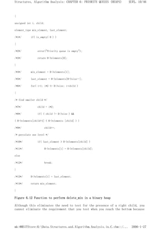 {
unsigned int i, child;
element_type min_element, last_element;
/*1*/ if( is_empty( H ) )
{
/*2*/ error("Priority queue is empty");
/*3*/ return H->elements[0];
}
/*4*/ min_element = H->elements[1];
/*5*/ last_element = H->elements[H->size--];
/*6*/ for( i=1; i*2 <= H->size; i=child )
{
/* find smaller child */
/*7*/ child = i*2;
/*8*/ if( ( child != H->size ) &&
( H->elements[child+1] < H->elements [child] ) )
/*9*/ child++;
/* percolate one level */
/*10*/ if( last_element > H->elements[child] )
/*11*/ H->elements[i] = H->elements[child];
else
/*12*/ break;
}
/*13*/ H->elements[i] = last_element;
/*14*/ return min_element;
}
Figure 6.12 Function to perform delete_min in a binary heap
Although this eliminates the need to test for the presence of a right child, you
cannot eliminate the requirement that you test when you reach the bottom because
页码，10/46
Structures, Algorithm Analysis: CHAPTER 6: PRIORITY QUEUES (HEAPS)
2006-1-27
mk:@MSITStore:K:Data.Structures.and.Algorithm.Analysis.in.C.chm::/...
 