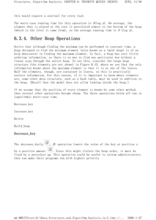 this would require a sentinel for every leaf.
The worst-case running time for this operation is O(log n). On average, the
element that is placed at the root is percolated almost to the bottom of the heap
(which is the level it came from), so the average running time is O (log n).
6.3.4. Other Heap Operations
Notice that although finding the minimum can be performed in constant time, a
heap designed to find the minimum element (also known as a (min) heap) is of no
help whatsoever in finding the maximum element. In fact, a heap has very little
ordering information, so there is no way to find any particular key without a
linear scan through the entire heap. To see this, consider the large heap
structure (the elements are not shown) in Figure 6.13, where we see that the only
information known about the maximum element is that it is at one of the leaves.
Half the elements, though, are contained in leaves, so this is practically
useless information. For this reason, if it is important to know where elements
are, some other data structure, such as a hash table, must be used in addition to
the heap. (Recall that the model does not allow looking inside the heap.)
If we assume that the position of every element is known by some other method,
then several other operations become cheap. The three operations below all run in
logarithmic worst-case time.
Decrease_key
Increase_key
Delete
Build_heap
Decrease_key
The decrease_key(x, , H) operation lowers the value of the key at position x
by a positive amount . Since this might violate the heap order, it must be
fixed by a percolate up. This operation could be useful to system administrators:
they can make their programs run with highest priority
页码，11/46
Structures, Algorithm Analysis: CHAPTER 6: PRIORITY QUEUES (HEAPS)
2006-1-27
mk:@MSITStore:K:Data.Structures.and.Algorithm.Analysis.in.C.chm::/...
 