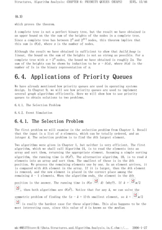 (6.3)
which proves the theorem.
A complete tree is not a perfect binary tree, but the result we have obtained is
an upper bound on the the sum of the heights of the nodes in a complete tree.
Since a complete tree has between 2h and 2h+1 nodes, this theorem implies that
this sum is O(n), where n is the number of nodes.
Although the result we have obtained is sufficient to show that build_heap is
linear, the bound on the sum of the heights is not as strong as possible. For a
complete tree with n = 2h nodes, the bound we have obtained is roughly 2n. The
sum of the heights can be shown by induction to be n - b(n), where b(n) is the
number of 1s in the binary representation of n.
6.4. Applications of Priority Queues
We have already mentioned how priority queues are used in operating systems
design. In Chapter 9, we will see how priority queues are used to implement
several graph algorithms efficiently. Here we will show how to use priority
queues to obtain solutions to two problems.
6.4.1. The Selection Problem
6.4.2. Event Simulation
6.4.1. The Selection Problem
The first problem we will examine is the selection problem from Chapter 1. Recall
that the input is a list of n elements, which can be totally ordered, and an
integer k. The selection problem is to find the kth largest element.
Two algorithms were given in Chapter 1, but neither is very efficient. The first
algorithm, which we shall call Algorithm 1A, is to read the elements into an
array and sort them, returning the appropriate element. Assuming a simple sorting
algorithm, the running time is O(n2). The alternative algorithm, 1B, is to read k
elements into an array and sort them. The smallest of these is in the kth
position. We process the remaining elements one by one. As an element arrives, it
is compared with kth element in the array. If it is larger, then the kth element
is removed, and the new element is placed in the correct place among the
remaining k - 1 elements. When the algorithm ends, the element in the kth
position is the answer. The running time is O(n k) (why?). If k = n/2
, then both algorithms are O(n2). Notice that for any k, we can solve the
symmetric problem of finding the (n - k + 1)th smallest element, so k = n/2
is really the hardest case for these algorithms. This also happens to be the
most interesting case, since this value of k is known as the median.
页码，15/46
Structures, Algorithm Analysis: CHAPTER 6: PRIORITY QUEUES (HEAPS)
2006-1-27
mk:@MSITStore:K:Data.Structures.and.Algorithm.Analysis.in.C.chm::/...
 