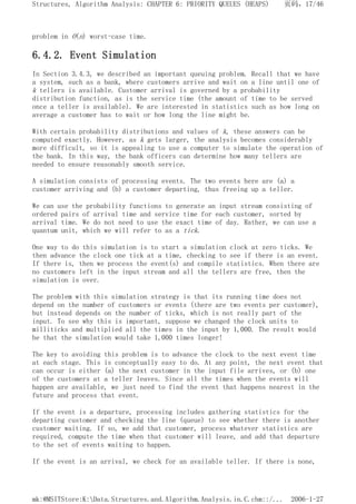problem in O(n) worst-case time.
6.4.2. Event Simulation
In Section 3.4.3, we described an important queuing problem. Recall that we have
a system, such as a bank, where customers arrive and wait on a line until one of
k tellers is available. Customer arrival is governed by a probability
distribution function, as is the service time (the amount of time to be served
once a teller is available). We are interested in statistics such as how long on
average a customer has to wait or how long the line might be.
With certain probability distributions and values of k, these answers can be
computed exactly. However, as k gets larger, the analysis becomes considerably
more difficult, so it is appealing to use a computer to simulate the operation of
the bank. In this way, the bank officers can determine how many tellers are
needed to ensure reasonably smooth service.
A simulation consists of processing events. The two events here are (a) a
customer arriving and (b) a customer departing, thus freeing up a teller.
We can use the probability functions to generate an input stream consisting of
ordered pairs of arrival time and service time for each customer, sorted by
arrival time. We do not need to use the exact time of day. Rather, we can use a
quantum unit, which we will refer to as a tick.
One way to do this simulation is to start a simulation clock at zero ticks. We
then advance the clock one tick at a time, checking to see if there is an event.
If there is, then we process the event(s) and compile statistics. When there are
no customers left in the input stream and all the tellers are free, then the
simulation is over.
The problem with this simulation strategy is that its running time does not
depend on the number of customers or events (there are two events per customer),
but instead depends on the number of ticks, which is not really part of the
input. To see why this is important, suppose we changed the clock units to
milliticks and multiplied all the times in the input by 1,000. The result would
be that the simulation would take 1,000 times longer!
The key to avoiding this problem is to advance the clock to the next event time
at each stage. This is conceptually easy to do. At any point, the next event that
can occur is either (a) the next customer in the input file arrives, or (b) one
of the customers at a teller leaves. Since all the times when the events will
happen are available, we just need to find the event that happens nearest in the
future and process that event.
If the event is a departure, processing includes gathering statistics for the
departing customer and checking the line (queue) to see whether there is another
customer waiting. If so, we add that customer, process whatever statistics are
required, compute the time when that customer will leave, and add that departure
to the set of events waiting to happen.
If the event is an arrival, we check for an available teller. If there is none,
页码，17/46
Structures, Algorithm Analysis: CHAPTER 6: PRIORITY QUEUES (HEAPS)
2006-1-27
mk:@MSITStore:K:Data.Structures.and.Algorithm.Analysis.in.C.chm::/...
 