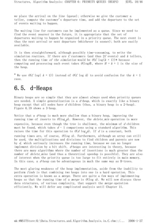 we place the arrival on the line (queue); otherwise we give the customer a
teller, compute the customer's departure time, and add the departure to the set
of events waiting to happen.
The waiting line for customers can be implemented as a queue. Since we need to
find the event nearest in the future, it is appropriate that the set of
departures waiting to happen be organized in a priority queue. The next event is
thus the next arrival or next departure (whichever is sooner); both are easily
available.
It is then straightforward, although possibly time-consuming, to write the
simulation routines. If there are C customers (and thus 2C events) and k tellers,
then the running time of the simulation would be O(C log(k + 1))* because
computing and processing each event takes O(logH), where H = k + 1 is the size of
the heap.
* We use O(C log( k + 1)) instead of O(C log k) to avoid confusion for the k = 1
case.
6.5. d-Heaps
Binary heaps are so simple that they are almost always used when priority queues
are needed. A simple generalization is a d-heap, which is exactly like a binary
heap except that all nodes have d children (thus, a binary heap is a 2-heap).
Figure 6.19 shows a 3-heap.
Notice that a d-heap is much more shallow than a binary heap, improving the
running time of inserts to O(logdn). However, the delete_min operation is more
expensive, because even though the tree is shallower, the minimum of d children
must be found, which takes d - 1 comparisons using a standard algorithm. This
raises the time for this operation to O(d logdn). If d is a constant, both
running times are, of course, O(log n). Furthermore, although an array can still
be used, the multiplications and divisions to find children and parents are now
by d, which seriously increases the running time, because we can no longer
implement division by a bit shift. d-heaps are interesting in theory, because
there are many algorithms where the number of insertions is much greater than the
number of delete_mins (and thus a theoretical speedup is possible). They are also
of interest when the priority queue is too large to fit entirely in main memory.
In this case, a d-heap can be advantageous in much the same way as B-trees.
The most glaring weakness of the heap implementation, aside from the inability to
perform finds is that combining two heaps into one is a hard operation. This
extra operation is known as a merge. There are quite a few ways of implementing
heaps so that the running time of a merge is O(log n). We will now discuss three
data structures, of various complexity, that support the merge operation
efficiently. We will defer any complicated analysis until Chapter 11.
页码，18/46
Structures, Algorithm Analysis: CHAPTER 6: PRIORITY QUEUES (HEAPS)
2006-1-27
mk:@MSITStore:K:Data.Structures.and.Algorithm.Analysis.in.C.chm::/...
 