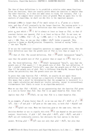 The idea of these definitions is to establish a relative order among functions.
Given two functions, there are usually points where one function is smaller than
the other function, so it does not make sense to claim, for instance, f(n) < g
(n). Thus, we compare their relative rates of growth. When we apply this to the
analysis of algorithms, we shall see why this is the important measure.
Although 1,000n is larger than n2 for small values of n, n2 grows at a faster
rate, and thus n2 will eventually be the larger function. The turning point is n
= 1,000 in this case. The first definition says that eventually there is some
point n0 past which c f (n) is always at least as large as T(n), so that if
constant factors are ignored, f(n) is at least as big as T(n). In our case, we
have T(n) = 1,000n, f(n) = n2, n0 = 1,000, and c = 1. We could also use n0 = 10
and c = 100. Thus, we can say that 1,000n = O(n2) (order n-squared). This
notation is known as Big-Oh notation. Frequently, instead of saying "order . . .
," one says "Big-Oh . . . ."
If we use the traditional inequality operators to compare growth rates, then the
first definition says that the growth rate of T(n) is less than or equal to (
) that of f(n). The second definition, T(n) = (g(n)) (pronounced "omega"),
says that the growth rate of T(n) is greater than or equal to ( ) that of g
(n). The third definition, T(n) = (h(n)) (pronounced "theta"), says that the
growth rate of T(n) equals ( = ) the growth rate of h(n). The last definition, T
(n) = o(p(n)) (pronounced "little-oh"), says that the growth rate of T(n) is less
than (<) the growth rate of p(n). This is different from Big-Oh, because Big-Oh
allows the possibility that the growth rates are the same.
To prove that some function T(n) = O(f(n)), we usually do not apply these
definitions formally but instead use a repertoire of known results. In general,
this means that a proof (or determination that the assumption is incorrect) is a
very simple calculation and should not involve calculus, except in extraordinary
circumstances (not likely to occur in an algorithm analysis).
When we say that T(n) = O(f(n)), we are guaranteeing that the function T(n) grows
at a rate no faster than f(n); thus f(n) is an upper bound on T(n). Since this
implies that f(n) = (T(n)), we say that T(n) is a lower bound on f(n).
As an example, n3 grows faster than n2, so we can say that n2 = O(n3) or n3 =
(n2). f(n) = n2 and g(n) = 2n2 grow at the same rate, so both f(n) = O(g(n)) and
f(n) = (g(n)) are true. When two functions grow at the same rate, then the
decision whether or not to signify this with () can depend on the particular
context. Intuitively, if g(n) = 2n2, then g(n) = O(n4), g(n) = O(n3), and g(n) =
O(n2) are all technically correct, but obviously the last option is the best
answer. Writing g(n) = (n2) says not only that g(n) = O(n2), but also that
页码，2/30
Structures, Algorithm Analysis: CHAPTER 2: ALGORITHM ANALYSIS
2006-1-27
mk:@MSITStore:K:Data.Structures.and.Algorithm.Analysis.in.C.chm::/...
 
