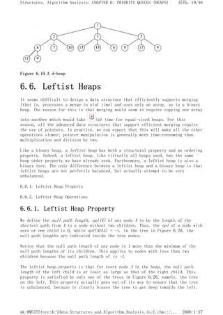 Figure 6.19 A d-heap
6.6. Leftist Heaps
It seems difficult to design a data structure that efficiently supports merging
(that is, processes a merge in o(n) time) and uses only an array, as in a binary
heap. The reason for this is that merging would seem to require copying one array
into another which would take (n) time for equal-sized heaps. For this
reason, all the advanced data structures that support efficient merging require
the use of pointers. In practice, we can expect that this will make all the other
operations slower; pointer manipulation is generally more time-consuming than
multiplication and division by two.
Like a binary heap, a leftist heap has both a structural property and an ordering
property. Indeed, a leftist heap, like virtually all heaps used, has the same
heap order property we have already seen. Furthermore, a leftist heap is also a
binary tree. The only difference between a leftist heap and a binary heap is that
leftist heaps are not perfectly balanced, but actually attempt to be very
unbalanced.
6.6.1. Leftist Heap Property
6.6.2. Leftist Heap Operations
6.6.1. Leftist Heap Property
We define the null path length, npl(X) of any node X to be the length of the
shortest path from X to a node without two children. Thus, the npl of a node with
zero or one child is 0, while npl(NULL) = -1. In the tree in Figure 6.20, the
null path lengths are indicated inside the tree nodes.
Notice that the null path length of any node is 1 more than the minimum of the
null path lengths of its children. This applies to nodes with less than two
children because the null path length of is -1.
The leftist heap property is that for every node X in the heap, the null path
length of the left child is at least as large as that of the right child. This
property is satisfied by only one of the trees in Figure 6.20, namely, the tree
on the left. This property actually goes out of its way to ensure that the tree
is unbalanced, because it clearly biases the tree to get deep towards the left.
页码，19/46
Structures, Algorithm Analysis: CHAPTER 6: PRIORITY QUEUES (HEAPS)
2006-1-27
mk:@MSITStore:K:Data.Structures.and.Algorithm.Analysis.in.C.chm::/...
 