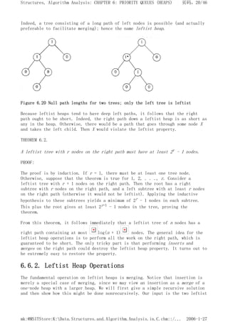 Indeed, a tree consisting of a long path of left nodes is possible (and actually
preferable to facilitate merging); hence the name leftist heap.
Figure 6.20 Null path lengths for two trees; only the left tree is leftist
Because leftist heaps tend to have deep left paths, it follows that the right
path ought to be short. Indeed, the right path down a leftist heap is as short as
any in the heap. Otherwise, there would be a path that goes through some node X
and takes the left child. Then X would violate the leftist property.
THEOREM 6.2.
A leftist tree with r nodes on the right path must have at least 2r - 1 nodes.
PROOF:
The proof is by induction. If r = 1, there must be at least one tree node.
Otherwise, suppose that the theorem is true for 1, 2, . . ., r. Consider a
leftist tree with r + 1 nodes on the right path. Then the root has a right
subtree with r nodes on the right path, and a left subtree with at least r nodes
on the right path (otherwise it would not be leftist). Applying the inductive
hypothesis to these subtrees yields a minimum of 2r - 1 nodes in each subtree.
This plus the root gives at least 2r+1 - 1 nodes in the tree, proving the
theorem.
From this theorem, it follows immediately that a leftist tree of n nodes has a
right path containing at most log(n + 1) nodes. The general idea for the
leftist heap operations is to perform all the work on the right path, which is
guaranteed to be short. The only tricky part is that performing inserts and
merges on the right path could destroy the leftist heap property. It turns out to
be extremely easy to restore the property.
6.6.2. Leftist Heap Operations
The fundamental operation on leftist heaps is merging. Notice that insertion is
merely a special case of merging, since we may view an insertion as a merge of a
one-node heap with a larger heap. We will first give a simple recursive solution
and then show how this might be done nonrecursively. Our input is the two leftist
页码，20/46
Structures, Algorithm Analysis: CHAPTER 6: PRIORITY QUEUES (HEAPS)
2006-1-27
mk:@MSITStore:K:Data.Structures.and.Algorithm.Analysis.in.C.chm::/...
 