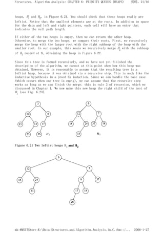heaps, H1 and H2, in Figure 6.21. You should check that these heaps really are
leftist. Notice that the smallest elements are at the roots. In addition to space
for the data and left and right pointers, each cell will have an entry that
indicates the null path length.
If either of the two heaps is empty, then we can return the other heap.
Otherwise, to merge the two heaps, we compare their roots. First, we recursively
merge the heap with the larger root with the right subheap of the heap with the
smaller root. In our example, this means we recursively merge H2 with the subheap
of H1 rooted at 8, obtaining the heap in Figure 6.22.
Since this tree is formed recursively, and we have not yet finished the
description of the algorithm, we cannot at this point show how this heap was
obtained. However, it is reasonable to assume that the resulting tree is a
leftist heap, because it was obtained via a recursive step. This is much like the
inductive hypothesis in a proof by induction. Since we can handle the base case
(which occurs when one tree is empty), we can assume that the recursive step
works as long as we can finish the merge; this is rule 3 of recursion, which we
discussed in Chapter 1. We now make this new heap the right child of the root of
H1 (see Fig. 6.23).
Figure 6.21 Two leftist heaps H1 and H2
页码，21/46
Structures, Algorithm Analysis: CHAPTER 6: PRIORITY QUEUES (HEAPS)
2006-1-27
mk:@MSITStore:K:Data.Structures.and.Algorithm.Analysis.in.C.chm::/...
 