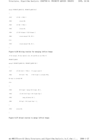 merge( PRIORITY_QUEUE H1, PRIORITY_QUEUE H2 )
{
/*1*/ if( H1 == NULL )
/*2*/ return H2;
/*3*/ if( H2 == NULL )
/*4*/ return H1;
/*5*/ if( H1->element < H2->element )
/*6*/ return merge1( H1, H2 );
else
/*7*/ return merge1( H2, H1 );
}
Figure 6.26 Driving routine for merging leftist heaps
/* For merge1, H1 has smaller root, H1 and H2 are not NULL */
PRIORITY_QUEUE
merge1( PRIORITY_QUEUE H1, PRIORITY_QUEUE H2 )
{
/*1*/ if( H1->left == NULL ) /* single node */
/*2*/ H1->left = H2; /* H1->right is already NULL,
H1->npl is already 0*/
else
{
/*3*/ H1->right = merge( H1->right, H2 );
/*4*/ if( H1->left->npl < H1->right->npl )
/*5*/ swap_children( H1 );
/*6*/ H1->npl = H1->right->npl + 1;
}
/*7*/ return H1;
}
Figure 6.27 Actual routine to merge leftist heaps
页码，24/46
Structures, Algorithm Analysis: CHAPTER 6: PRIORITY QUEUES (HEAPS)
2006-1-27
mk:@MSITStore:K:Data.Structures.and.Algorithm.Analysis.in.C.chm::/...
 