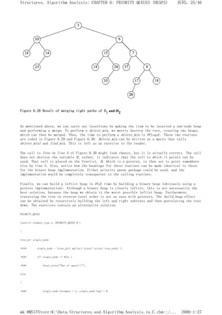 Figure 6.28 Result of merging right paths of H1 and H2
As mentioned above, we can carry out insertions by making the item to be inserted a one-node heap
and performing a merge. To perform a delete_min, we merely destroy the root, creating two heaps,
which can then be merged. Thus, the time to perform a delete_min is O(logn). These two routines
are coded in Figure 6.29 and Figure 6.30. Delete_min can be written as a macro that calls
delete_min1 and find_min. This is left as an exercise to the reader.
The call to free on line 4 of Figure 6.30 might look chancy, but it is actually correct. The call
does not destroy the variable H; rather, it indicates that the cell to which it points can be
used. That cell is placed on the freelist. H, which is a pointer, is then set to point somewhere
else by line 5. Also, notice how the headings for these routines can be made identical to those
for the binary heap implementation. Either priority queue package could be used, and the
implementation would be completely transparent to the calling routines.
Finally, we can build a leftist heap in O(n) time by building a binary heap (obviously using a
pointer implementation). Although a binary heap is clearly leftist, this is not necessarily the
best solution, because the heap we obtain is the worst possible leftist heap. Furthermore,
traversing the tree in reverse-level order is not as easy with pointers. The build_heap effect
can be obtained by recursively building the left and right subtrees and then percolating the root
down. The exercises contain an alternative solution.
PRIORITY_QUEUE
insert1( element_type x, PRIORITY_QUEUE H )
{
tree_ptr single_node;
/*1*/ single_node = (tree_ptr) malloc( sizeof (struct tree_node) );
/*2*/ if( single_node == NULL )
/*3*/ fatal_error("Out of space!!!");
else
{
/*4*/ single_node->element = x; single_node->npl = 0;
页码，25/46
Structures, Algorithm Analysis: CHAPTER 6: PRIORITY QUEUES (HEAPS)
2006-1-27
mk:@MSITStore:K:Data.Structures.and.Algorithm.Analysis.in.C.chm::/...
 