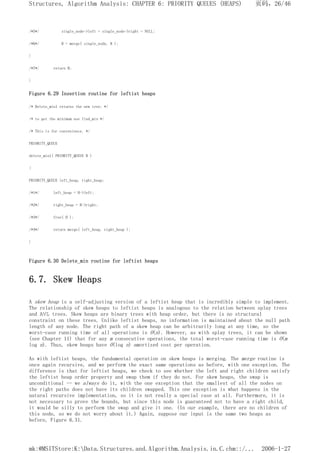 /*5*/ single_node->left = single_node->right = NULL;
/*6*/ H = merge( single_node, H );
}
/*7*/ return H;
}
Figure 6.29 Insertion routine for leftist heaps
/* Delete_min1 returns the new tree; */
/* to get the minimum use find_min */
/* This is for convenience. */
PRIORITY_QUEUE
delete_min1( PRIORITY_QUEUE H )
{
PRIORITY_QUEUE left_heap, right_heap;
/*1*/ left_heap = H->left;
/*2*/ right_heap = H->right;
/*3*/ free( H );
/*4*/ return merge( left_heap, right_heap );
}
Figure 6.30 Delete_min routine for leftist heaps
6.7. Skew Heaps
A skew heap is a self-adjusting version of a leftist heap that is incredibly simple to implement.
The relationship of skew heaps to leftist heaps is analogous to the relation between splay trees
and AVL trees. Skew heaps are binary trees with heap order, but there is no structural
constraint on these trees. Unlike leftist heaps, no information is maintained about the null path
length of any node. The right path of a skew heap can be arbitrarily long at any time, so the
worst-case running time of all operations is O(n). However, as with splay trees, it can be shown
(see Chapter 11) that for any m consecutive operations, the total worst-case running time is O(m
log n). Thus, skew heaps have O(log n) amortized cost per operation.
As with leftist heaps, the fundamental operation on skew heaps is merging. The merge routine is
once again recursive, and we perform the exact same operations as before, with one exception. The
difference is that for leftist heaps, we check to see whether the left and right children satisfy
the leftist heap order property and swap them if they do not. For skew heaps, the swap is
unconditional -- we always do it, with the one exception that the smallest of all the nodes on
the right paths does not have its children swapped. This one exception is what happens in the
natural recursive implementation, so it is not really a special case at all. Furthermore, it is
not necessary to prove the bounds, but since this node is guaranteed not to have a right child,
it would be silly to perform the swap and give it one. (In our example, there are no children of
this node, so we do not worry about it.) Again, suppose our input is the same two heaps as
before, Figure 6.31.
页码，26/46
Structures, Algorithm Analysis: CHAPTER 6: PRIORITY QUEUES (HEAPS)
2006-1-27
mk:@MSITStore:K:Data.Structures.and.Algorithm.Analysis.in.C.chm::/...
 