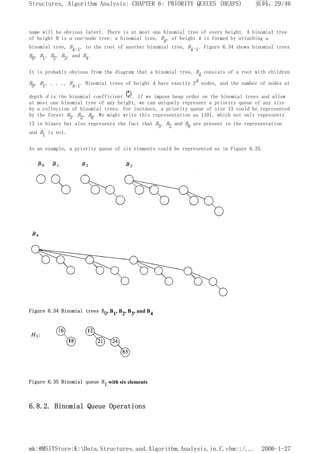name will be obvious later). There is at most one binomial tree of every height. A binomial tree
of height 0 is a one-node tree; a binomial tree, Bk, of height k is formed by attaching a
binomial tree, Bk-1, to the root of another binomial tree, Bk-1. Figure 6.34 shows binomial trees
B0, B1, B2, B3, and B4.
It is probably obvious from the diagram that a binomial tree, Bk consists of a root with children
B0, B1, . . ., Bk-1. Binomial trees of height k have exactly 2k nodes, and the number of nodes at
depth d is the binomial coefficient . If we impose heap order on the binomial trees and allow
at most one binomial tree of any height, we can uniquely represent a priority queue of any size
by a collection of binomial trees. For instance, a priority queue of size 13 could be represented
by the forest B3, B2, B0. We might write this representation as 1101, which not only represents
13 in binary but also represents the fact that B3, B2 and B0 are present in the representation
and B1 is not.
As an example, a priority queue of six elements could be represented as in Figure 6.35.
Figure 6.34 Binomial trees B0, B1, B2, B3, and B4
Figure 6.35 Binomial queue H1 with six elements
6.8.2. Binomial Queue Operations
页码，29/46
Structures, Algorithm Analysis: CHAPTER 6: PRIORITY QUEUES (HEAPS)
2006-1-27
mk:@MSITStore:K:Data.Structures.and.Algorithm.Analysis.in.C.chm::/...
 