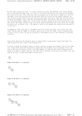 We also need to make sure that it is easy to merge two trees. Two binomial trees can be merged
only if they have the same size, so if this is to be done efficiently, the size of the tree must
be stored in the root. Also, when two trees are merged, one of the trees is added as a child to
the other. Since this new tree will be the last child (as it will be the largest subtree), we
must be able to keep track of the last child of each node efficiently. Only then will we be able
to merge two binomial trees, and thus two binomial queues, efficiently. One way to do this is to
use a circular doubly linked list. In this list, the left sibling of the first child will be the
last child. The right sibling of the last child could be defined as the first child, but it might
be easier just to define it as . This makes it easy to test whether the child we are pointing to
is the last.
To summarize, then, each node in a binomial tree will contain the data, first child, left and
right sibling, and the number of children (which we will call the rank). Since a binomial queue
is just a list of trees, we can use a pointer to the smallest tree as the reference to the data
structure.
Figure 6.51 shows how the binomial queue in Figure 6.50 is represented. Figure 6.52 shows the
type declarations for a node in the binomial tree.
In order to merge two binomial queues, we need a routine to merge two binomial trees of the same
size. Figure 6.53 shows how the pointers change when two binomial trees are merged. First, the
root of the new tree gains a child, so we must update its rank. We then need to change several
pointers in order to splice one tree into the list of children of the root of the other tree. The
code to do this is simple and shown in Figure 6.54.
Figure 6.39 After 1 is inserted
Figure 6.40 After 2 is inserted
Figure 6.41 After 3 is inserted
页码，32/46
Structures, Algorithm Analysis: CHAPTER 6: PRIORITY QUEUES (HEAPS)
2006-1-27
mk:@MSITStore:K:Data.Structures.and.Algorithm.Analysis.in.C.chm::/...
 