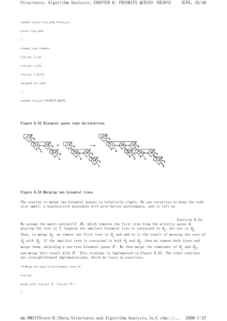 typedef struct tree_node *tree_ptr;
struct tree_node
{
element_type element;
tree_ptr l_sib;
tree_ptr r_sib;
tree_ptr f_child;
unsigned int rank;
};
typedef tree_ptr PRIORITY_QUEUE;
Figure 6.52 Binomial queue type declarations
Figure 6.53 Merging two binomial trees
The routine to merge two binomial queues is relatively simple. We use recursion to keep the code
size small; a nonrecursive procedure will give better performance, and is left as
Exercise 6.32.
We assume the macro extract(T, H), which removes the first tree from the priority queue H,
placing the tree in T. Suppose the smallest binomial tree is contained in H1, but not in H2.
Then, to merge H1, we remove the first tree in H1 and add to it the result of merging the rest of
H1 with H2. If the smallest tree is contained in both Hl and H2, then we remove both trees and
merge them, obtaining a one-tree binomial queue H'. We then merge the remainder of Hl and H2,
and merge this result with H'. This strategy is implemented in Figure 6.55. The other routines
are straightforward implementations, which we leave as exercises.
/* Merge two equal-sized binomial trees */
tree_ptr
merge_tree( tree_ptr T1, tree_ptr T2 )
{
页码，35/46
Structures, Algorithm Analysis: CHAPTER 6: PRIORITY QUEUES (HEAPS)
2006-1-27
mk:@MSITStore:K:Data.Structures.and.Algorithm.Analysis.in.C.chm::/...
 