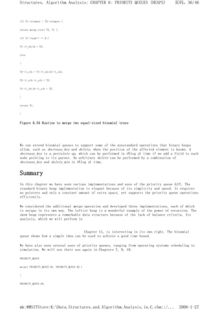 if( T1->element > T2->element )
return merge_tree( T2, T1 );
if( T1->rank++ == 0 )
T1->f_child = T2;
else
{
T2->l_sib = T1->f_child->l_sib;
T2->l_sib->r_sib = T2;
T1->f_child->l_sib = T2;
}
return T1;
}
Figure 6.54 Routine to merge two equal-sized binomial trees
We can extend binomial queues to support some of the nonstandard operations that binary heaps
allow, such as decrease_key and delete, when the position of the affected element is known. A
decrease_key is a percolate up, which can be performed in O(log n) time if we add a field to each
node pointing to its parent. An arbitrary delete can be performed by a combination of
decrease_key and delete_min in O(log n) time.
Summary
In this chapter we have seen various implementations and uses of the priority queue ADT. The
standard binary heap implementation is elegant because of its simplicity and speed. It requires
no pointers and only a constant amount of extra space, yet supports the priority queue operations
efficiently.
We considered the additional merge operation and developed three implementations, each of which
is unique in its own way. The leftist heap is a wonderful example of the power of recursion. The
skew heap represents a remarkable data structure because of the lack of balance criteria. Its
analysis, which we will perform in
Chapter 11, is interesting in its own right. The binomial
queue shows how a simple idea can be used to achieve a good time bound.
We have also seen several uses of priority queues, ranging from operating systems scheduling to
simulation. We will see their use again in Chapters 7, 9, 10.
PRIORITY_QUEUE
merge( PRIORITY_QUEUE H1, PRIORITY_QUEUE H2 )
{
PRIORITY_QUEUE H3;
页码，36/46
Structures, Algorithm Analysis: CHAPTER 6: PRIORITY QUEUES (HEAPS)
2006-1-27
mk:@MSITStore:K:Data.Structures.and.Algorithm.Analysis.in.C.chm::/...
 