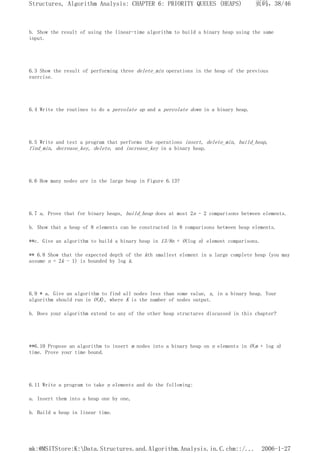 b. Show the result of using the linear-time algorithm to build a binary heap using the same
input.
6.3 Show the result of performing three delete_min operations in the heap of the previous
exercise.
6.4 Write the routines to do a percolate up and a percolate down in a binary heap.
6.5 Write and test a program that performs the operations insert, delete_min, build_heap,
find_min, decrease_key, delete, and increase_key in a binary heap.
6.6 How many nodes are in the large heap in Figure 6.13?
6.7 a. Prove that for binary heaps, build_heap does at most 2n - 2 comparisons between elements.
b. Show that a heap of 8 elements can be constructed in 8 comparisons between heap elements.
**c. Give an algorithm to build a binary heap in 13/8n + O(log n) element comparisons.
** 6.8 Show that the expected depth of the kth smallest element in a large complete heap (you may
assume n = 2k - 1) is bounded by log k.
6.9 * a. Give an algorithm to find all nodes less than some value, x, in a binary heap. Your
algorithm should run in O(K), where K is the number of nodes output.
b. Does your algorithm extend to any of the other heap structures discussed in this chapter?
**6.10 Propose an algorithm to insert m nodes into a binary heap on n elements in O(m + log n)
time. Prove your time bound.
6.11 Write a program to take n elements and do the following:
a. Insert them into a heap one by one,
b. Build a heap in linear time.
页码，38/46
Structures, Algorithm Analysis: CHAPTER 6: PRIORITY QUEUES (HEAPS)
2006-1-27
mk:@MSITStore:K:Data.Structures.and.Algorithm.Analysis.in.C.chm::/...
 