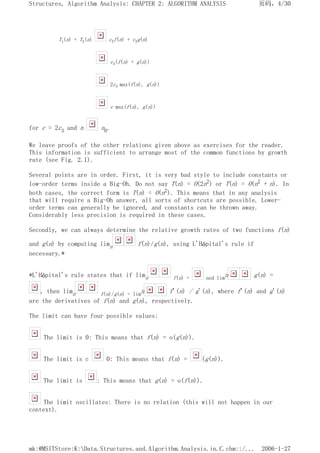 T1(n) + T2(n) c3f(n) + c3g(n)
c3(f(n) + g(n))
2c3 max(f(n), g(n))
c max(f(n), g(n))
for c = 2c3 and n n0.
We leave proofs of the other relations given above as exercises for the reader.
This information is sufficient to arrange most of the common functions by growth
rate (see Fig. 2.1).
Several points are in order. First, it is very bad style to include constants or
low-order terms inside a Big-Oh. Do not say T(n) = O(2n2) or T(n) = O(n2 + n). In
both cases, the correct form is T(n) = O(n2). This means that in any analysis
that will require a Big-Oh answer, all sorts of shortcuts are possible. Lower-
order terms can generally be ignored, and constants can be thrown away.
Considerably less precision is required in these cases.
Secondly, we can always determine the relative growth rates of two functions f(n)
and g(n) by computing limn f(n)/g(n), using L'Hôpital's rule if
necessary.*
*L'Hôpital's rule states that if limn f(n) = and limn g(n) =
, then limn f(n)/g(n) = limn f'(n) / g'(n), where f'(n) and g'(n)
are the derivatives of f(n) and g(n), respectively.
The limit can have four possible values:
The limit is 0: This means that f(n) = o(g(n)).
The limit is c 0: This means that f(n) = (g(n)).
The limit is : This means that g(n) = o(f(n)).
The limit oscillates: There is no relation (this will not happen in our
context).
页码，4/30
Structures, Algorithm Analysis: CHAPTER 2: ALGORITHM ANALYSIS
2006-1-27
mk:@MSITStore:K:Data.Structures.and.Algorithm.Analysis.in.C.chm::/...
 
