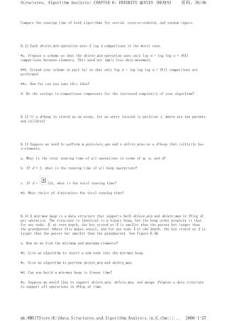 Compare the running time of both algorithms for sorted, reverse-ordered, and random inputs.
6.12 Each delete_min operation uses 2 log n comparisons in the worst case.
*a. Propose a scheme so that the delete_min operation uses only log n + log log n + O(1)
comparisons between elements. This need not imply less data movement.
**b. Extend your scheme in part (a) so that only log n + log log log n + O(1) comparisons are
performed.
**c. How far can you take this idea?
d. Do the savings in comparisons compensate for the increased complexity of your algorithm?
6.13 If a d-heap is stored as an array, for an entry located in position i, where are the parents
and children?
6.14 Suppose we need to perform m percolate_ups and n delete_mins on a d-heap that initially has
n elements.
a. What is the total running time of all operations in terms of m, n, and d?
b. If d = 2, what is the running time of all heap operations?
c. If d = (n), what is the total running time?
*d. What choice of d minimizes the total running time?
6.15 A min-max heap is a data structure that supports both delete_min and delete_max in O(log n)
per operation. The structure is identical to a binary heap, but the heap order property is that
for any node, X, at even depth, the key stored at X is smaller than the parent but larger than
the grandparent (where this makes sense), and for any node X at odd depth, the key stored at X is
larger than the parent but smaller than the grandparent. See Figure 6.56.
a. How do we find the minimum and maximum elements?
*b. Give an algorithm to insert a new node into the min-max heap.
*c. Give an algorithm to perform delete_min and delete_max.
*d. Can you build a min-max heap in linear time?
*e. Suppose we would like to support delete_min, delete_max, and merge. Propose a data structure
to support all operations in O(log n) time.
页码，39/46
Structures, Algorithm Analysis: CHAPTER 6: PRIORITY QUEUES (HEAPS)
2006-1-27
mk:@MSITStore:K:Data.Structures.and.Algorithm.Analysis.in.C.chm::/...
 