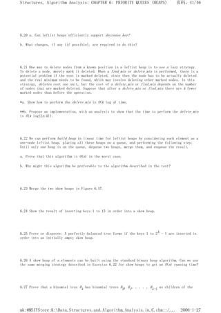 6.20 a. Can leftist heaps efficiently support decrease_key?
b. What changes, if any (if possible), are required to do this?
6.21 One way to delete nodes from a known position in a leftist heap is to use a lazy strategy.
To delete a node, merely mark it deleted. When a find_min or delete_min is performed, there is a
potential problem if the root is marked deleted, since then the node has to be actually deleted
and the real minimum needs to be found, which may involve deleting other marked nodes. In this
strategy, deletes cost one unit, but the cost of a delete_min or find_min depends on the number
of nodes that are marked deleted. Suppose that after a delete_min or find_min there are k fewer
marked nodes than before the operation.
*a. Show how to perform the delete_min in O(k log n) time.
**b. Propose an implementation, with an analysis to show that the time to perform the delete_min
is O(k log(2n/k)).
6.22 We can perform build_heap in linear time for leftist heaps by considering each element as a
one-node leftist heap, placing all these heaps on a queue, and performing the following step:
Until only one heap is on the queue, dequeue two heaps, merge them, and enqueue the result.
a. Prove that this algorithm is O(n) in the worst case.
b. Why might this algorithm be preferable to the algorithm described in the text?
6.23 Merge the two skew heaps in Figure 6.57.
6.24 Show the result of inserting keys 1 to 15 in order into a skew heap.
6.25 Prove or disprove: A perfectly balanced tree forms if the keys 1 to 2k - 1 are inserted in
order into an initially empty skew heap.
6.26 A skew heap of n elements can be built using the standard binary heap algorithm. Can we use
the same merging strategy described in Exercise 6.22 for skew heaps to get an O(n) running time?
6.27 Prove that a binomial tree Bk has binomial trees B0, B1, . . . , Bk-1 as children of the
页码，41/46
Structures, Algorithm Analysis: CHAPTER 6: PRIORITY QUEUES (HEAPS)
2006-1-27
mk:@MSITStore:K:Data.Structures.and.Algorithm.Analysis.in.C.chm::/...
 