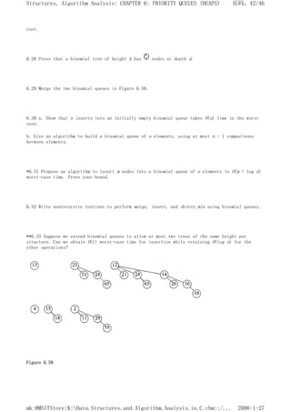 root.
6.28 Prove that a binomial tree of height k has nodes at depth d.
6.29 Merge the two binomial queues in Figure 6.58.
6.30 a. Show that n inserts into an initially empty binomial queue takes O(n) time in the worst
case.
b. Give an algorithm to build a binomial queue of n elements, using at most n - 1 comparisons
between elements.
*6.31 Propose an algorithm to insert m nodes into a binomial queue of n elements in O(m + log n)
worst-case time. Prove your bound.
6.32 Write nonrecursive routines to perform merge, insert, and delete_min using binomial queues.
**6.33 Suppose we extend binomial queues to allow at most two trees of the same height per
structure. Can we obtain O(1) worst-case time for insertion while retaining O(log n) for the
other operations?
Figure 6.58
页码，42/46
Structures, Algorithm Analysis: CHAPTER 6: PRIORITY QUEUES (HEAPS)
2006-1-27
mk:@MSITStore:K:Data.Structures.and.Algorithm.Analysis.in.C.chm::/...
 
