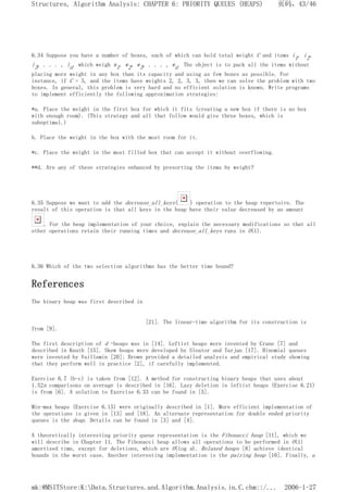 6.34 Suppose you have a number of boxes, each of which can hold total weight C and items i1, i2,
i3, . . . , in, which weigh w1, w2, w3, . . . , wn. The object is to pack all the items without
placing more weight in any box than its capacity and using as few boxes as possible. For
instance, if C = 5, and the items have weights 2, 2, 3, 3, then we can solve the problem with two
boxes. In general, this problem is very hard and no efficient solution is known. Write programs
to implement efficiently the following approximation strategies:
*a. Place the weight in the first box for which it fits (creating a new box if there is no box
with enough room). (This strategy and all that follow would give three boxes, which is
suboptimal.)
b. Place the weight in the box with the most room for it.
*c. Place the weight in the most filled box that can accept it without overflowing.
**d. Are any of these strategies enhanced by presorting the items by weight?
6.35 Suppose we want to add the decrease_all_keys( ) operation to the heap repertoire. The
result of this operation is that all keys in the heap have their value decreased by an amount
. For the heap implementation of your choice, explain the necessary modifications so that all
other operations retain their running times and decrease_all_keys runs in O(1).
6.36 Which of the two selection algorithms has the better time bound?
References
The binary heap was first described in
[21]. The linear-time algorithm for its construction is
from [9].
The first description of d -heaps was in [14]. Leftist heaps were invented by Crane [7] and
described in Knuth [15]. Skew heaps were developed by Sleator and Tarjan [17]. Binomial queues
were invented by Vuillemin [20]; Brown provided a detailed analysis and empirical study showing
that they perform well in practice [2], if carefully implemented.
Exercise 6.7 (b-c) is taken from [12]. A method for constructing binary heaps that uses about
1.52n comparisons on average is described in [16]. Lazy deletion in leftist heaps (Exercise 6.21)
is from [6]. A solution to Exercise 6.33 can be found in [5].
Min-max heaps (Exercise 6.15) were originally described in [1]. More efficient implementation of
the operations is given in [13] and [18]. An alternate representation for double ended priority
queues is the deap. Details can be found in [3] and [4].
A theoretically interesting priority queue representation is the Fibonacci heap [11], which we
will describe in Chapter 11. The Fibonacci heap allows all operations to be performed in O(1)
amortized time, except for deletions, which are O(log n). Relaxed heaps [8] achieve identical
bounds in the worst case. Another interesting implementation is the pairing heap [10]. Finally, a
页码，43/46
Structures, Algorithm Analysis: CHAPTER 6: PRIORITY QUEUES (HEAPS)
2006-1-27
mk:@MSITStore:K:Data.Structures.and.Algorithm.Analysis.in.C.chm::/...
 