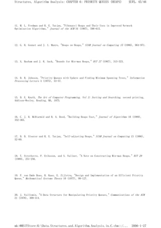 11. M. L. Fredman and R. E. Tarjan, "Fibonacci Heaps and Their Uses in Improved Network
Optimization Algorithms," Journal of the ACM 34 (1987), 596-615.
12. G. H. Gonnet and J. I. Munro, "Heaps on Heaps," SIAM Journal on Computing 15 (1986), 964-971.
13. A. Hasham and J. R. Sack, "Bounds for Min-max Heaps," BIT 27 (1987), 315-323.
14. D. B. Johnson, "Priority Queues with Update and Finding Minimum Spanning Trees," Information
Processing Letters 4 (1975), 53-57.
15. D. E. Knuth, The Art of Computer Programming, Vol 3: Sorting and Searching, second printing,
Addison-Wesley, Reading, MA, 1975.
16. C. J. H. McDiarmid and B. A. Reed, "Building Heaps Fast," Journal of Algorithms 10 (1989),
352-365.
17. D. D. Sleator and R. E. Tarjan, "Self-adjusting Heaps," SIAM Journal on Computing 15 (1986),
52-69.
18. T. Strothotte, P. Eriksson, and S. Vallner, "A Note on Constructing Min-max Heaps," BIT 29
(1989), 251-256.
19. P. van Emde Boas, R. Kaas, E. Zijlstra, "Design and Implementation of an Efficient Priority
Queue," Mathematical Systems Theory 10 (1977), 99-127.
20. J. Vuillemin, "A Data Structure for Manipulating Priority Queues," Communications of the ACM
21 (1978), 309-314.
页码，45/46
Structures, Algorithm Analysis: CHAPTER 6: PRIORITY QUEUES (HEAPS)
2006-1-27
mk:@MSITStore:K:Data.Structures.and.Algorithm.Analysis.in.C.chm::/...
 