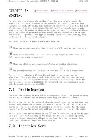 CHAPTER 7:
SORTING
In this chapter we discuss the problem of sorting an array of elements. To
simplify matters, we will assume in our examples that the array contains only
integers, although, obviously, more complicated structures are possible. For most
of this chapter, we will also assume that the entire sort can be done in main
memory, so that the number of elements is relatively small (less than a million).
Sorts that cannot be performed in main memory and must be done on disk or tape
are also quite important. This type of sorting, known as external sorting, will
be discussed at the end of the chapter.
Our investigation of internal sorting will show that
There are several easy algorithms to sort in O(n2), such as insertion sort.
There is an algorithm, Shellsort, that is very simple to code, runs in o
(n2), and is efficient in practice.
There are slightly more complicated O(n log n) sorting algorithms.
Any general-purpose sorting algorithm requires (n log n) comparisons.
The rest of this chapter will describe and analyze the various sorting
algorithms. These algorithms contain interesting and important ideas for code
optimization as well as algorithm design. Sorting is also an example where the
analysis can be precisely performed. Be forewarned that where appropriate, we
will do as much analysis as possible.
7.1. Preliminaries
The algorithms we describe will all be exchangeable. Each will be passed an array
containing the elements and an integer containing the number of elements.
We will assume that n, the number of elements passed to our sorting routines, has
already been checked and is legal. For some of the sorting routines, it will be
convenient to place a sentinel in position 0, so we will assume that the array
ranges from 0 to n. The actual data will start at position 1 for all the sorts.
We will also assume the existence of the "<" and ">" operators, which can be used
to place a consistent ordering on the input. Besides the assignment operator,
these are the only operations allowed on the input data. Sorting under these
conditions is known as comparison-based sorting.
7.2. Insertion Sort
Next Chapter
Return to Table of Contents
Previous Chapter
页码，1/49
Structures, Algorithm Analysis: CHAPTER 7: SORTING
2006-1-27
mk:@MSITStore:K:Data.Structures.and.Algorithm.Analysis.in.C.chm::/...
 