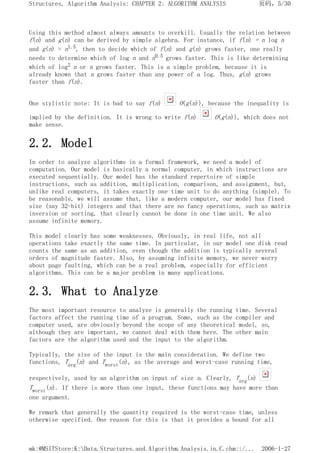 Using this method almost always amounts to overkill. Usually the relation between
f(n) and g(n) can be derived by simple algebra. For instance, if f(n) = n log n
and g(n) = n1.5, then to decide which of f(n) and g(n) grows faster, one really
needs to determine which of log n and n0.5 grows faster. This is like determining
which of log2 n or n grows faster. This is a simple problem, because it is
already known that n grows faster than any power of a log. Thus, g(n) grows
faster than f(n).
One stylistic note: It is bad to say f(n) O(g(n)), because the inequality is
implied by the definition. It is wrong to write f(n) O(g(n)), which does not
make sense.
2.2. Model
In order to analyze algorithms in a formal framework, we need a model of
computation. Our model is basically a normal computer, in which instructions are
executed sequentially. Our model has the standard repertoire of simple
instructions, such as addition, multiplication, comparison, and assignment, but,
unlike real computers, it takes exactly one time unit to do anything (simple). To
be reasonable, we will assume that, like a modern computer, our model has fixed
size (say 32-bit) integers and that there are no fancy operations, such as matrix
inversion or sorting, that clearly cannot be done in one time unit. We also
assume infinite memory.
This model clearly has some weaknesses. Obviously, in real life, not all
operations take exactly the same time. In particular, in our model one disk read
counts the same as an addition, even though the addition is typically several
orders of magnitude faster. Also, by assuming infinite memory, we never worry
about page faulting, which can be a real problem, especially for efficient
algorithms. This can be a major problem in many applications.
2.3. What to Analyze
The most important resource to analyze is generally the running time. Several
factors affect the running time of a program. Some, such as the compiler and
computer used, are obviously beyond the scope of any theoretical model, so,
although they are important, we cannot deal with them here. The other main
factors are the algorithm used and the input to the algorithm.
Typically, the size of the input is the main consideration. We define two
functions, Tavg(n) and Tworst(n), as the average and worst-case running time,
respectively, used by an algorithm on input of size n. Clearly, Tavg(n)
Tworst(n). If there is more than one input, these functions may have more than
one argument.
We remark that generally the quantity required is the worst-case time, unless
otherwise specified. One reason for this is that it provides a bound for all
页码，5/30
Structures, Algorithm Analysis: CHAPTER 2: ALGORITHM ANALYSIS
2006-1-27
mk:@MSITStore:K:Data.Structures.and.Algorithm.Analysis.in.C.chm::/...
 