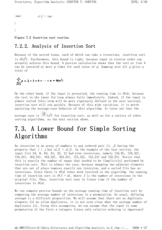 /*6*/ a[j] = tmp;
}
}
Figure 7.2 Insertion sort routine.
7.2.2. Analysis of Insertion Sort
Because of the nested loops, each of which can take n iterations, insertion sort
is O(n2). Furthermore, this bound is tight, because input in reverse order can
actually achieve this bound. A precise calculation shows that the test at line 4
can be executed at most p times for each value of p. Summing over all p gives a
total of
On the other hand, if the input is presorted, the running time is O(n), because
the test in the inner for loop always fails immediately. Indeed, if the input is
almost sorted (this term will be more rigorously defined in the next section),
insertion sort will run quickly. Because of this wide variation, it is worth
analyzing the average-case behavior of this algorithm. It turns out that the
average case is (n2) for insertion sort, as well as for a variety of other
sorting algorithms, as the next section shows.
7.3. A Lower Bound for Simple Sorting
Algorithms
An inversion in an array of numbers is any ordered pair (i, j) having the
property that i < j but a[i] > a[j]. In the example of the last section, the
input list 34, 8, 64, 51, 32, 21 had nine inversions, namely (34,8), (34,32),
(34,21), (64,51), (64,32), (64,21), (51,32), (51,21) and (32,21). Notice that
this is exactly the number of swaps that needed to be (implicitly) performed by
insertion sort. This is always the case, because swapping two adjacent elements
that are out of place removes exactly one inversion, and a sorted file has no
inversions. Since there is O(n) other work involved in the algorithm, the running
time of insertion sort is O(I + n), where I is the number of inversions in the
original file. Thus, insertion sort runs in linear time if the number of
inversions is O(n).
We can compute precise bounds on the average running time of insertion sort by
computing the average number of inversions in a permutation. As usual, defining
average is a difficult proposition. We will assume that there are no duplicate
elements (if we allow duplicates, it is not even clear what the average number of
duplicates is). Using this assumption, we can assume that the input is some
permutation of the first n integers (since only relative ordering is important)
页码，3/49
Structures, Algorithm Analysis: CHAPTER 7: SORTING
2006-1-27
mk:@MSITStore:K:Data.Structures.and.Algorithm.Analysis.in.C.chm::/...
 