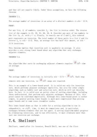 and that all are equally likely. Under these assumptions, we have the following
theorem:
THEOREM 7.1.
The average number of inversions in an array of n distinct numbers is n(n - 1)/4.
PROOF:
For any list, L, of numbers, consider Lr, the list in reverse order. The reverse
list of the example is 21, 32, 51, 64, 34, 8. Consider any pair of two numbers in
the list (x, y), with y > x. Clearly, in exactly one of L and Lr this ordered
pair represents an inversion. The total number of these pairs in a list L and its
reverse Lr is n(n - 1)/2. Thus, an average list has half this amount, or n(n -
1)/4 inversions.
This theorem implies that insertion sort is quadratic on average. It also
provides a very strong lower bound about any algorithm that only exchanges
adjacent elements.
THEOREM 7.2.
Any algorithm that sorts by exchanging adjacent elements requires (n2) time
on average.
PROOF:
The average number of inversions is initially n(n - 1)/4 = (n2). Each swap
removes only one inversion, so (n2) swaps are required.
This is an example of a lower-bound proof. It is valid not only for insertion
sort, which performs adjacent exchanges implicitly, but also for other simple
algorithms such as bubble sort and selection sort, which we will not describe
here. In fact, it is valid over an entire class of sorting algorithms, including
those undiscovered, that perform only adjacent exchanges. Because of this, this
proof cannot be confirmed empirically. Although this lower-bound proof is rather
simple, in general proving lower bounds is much more complicated than proving
upper bounds and in some cases resembles voodoo.
This lower bound shows us that in order for a sorting algorithm to run in
subquadratic, or o(n2), time, it must do comparisons and, in particular,
exchanges between elements that are far apart. A sorting algorithm makes progress
by eliminating inversions, and to run efficiently, it must eliminate more than
just one inversion per exchange.
7.4. Shellsort
Shellsort, named after its inventor, Donald Shell, was one of the first
页码，4/49
Structures, Algorithm Analysis: CHAPTER 7: SORTING
2006-1-27
mk:@MSITStore:K:Data.Structures.and.Algorithm.Analysis.in.C.chm::/...
 