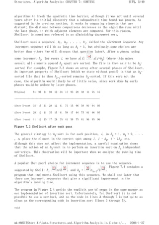 algorithms to break the quadratic time barrier, although it was not until several
years after its initial discovery that a subquadratic time bound was proven. As
suggested in the previous section, it works by comparing elements that are
distant; the distance between comparisons decreases as the algorithm runs until
the last phase, in which adjacent elements are compared. For this reason,
Shellsort is sometimes referred to as diminishing increment sort.
Shellsort uses a sequence, h1, h2, . . . , ht, called the increment sequence. Any
increment sequence will do as long as h1 = 1, but obviously some choices are
better than others (we will discuss that question later). After a phase, using
some increment hk, for every i, we have a[i] a[i+hk] (where this makes
sense); all elements spaced hk apart are sorted. The file is then said to be hk-
sorted. For example, Figure 7.3 shows an array after several phases of Shellsort.
An important property of Shellsort (which we state without proof) is that an hk-
sorted file that is then hk-1-sorted remains hk-sorted. If this were not the
case, the algorithm would likely be of little value, since work done by early
phases would be undone by later phases.
Original 81 94 11 93 12 35 17 95 28 58 41 75 15
----------------------------------------------------------------
After 5-sort 35 17 11 28 12 41 75 15 96 58 81 94 95
After 3-sort 28 12 11 35 15 41 58 17 94 75 81 96 95
After 1-sort 11 12 15 17 28 35 41 58 75 81 94 95 96
Figure 7.3 Shellsort after each pass
The general strategy to hk-sort is for each position, i, in hk + 1, hk + 2, . . .
, n, place the element in the correct spot among i, i - hk, i - 2hk, etc.
Although this does not affect the implementation, a careful examination shows
that the action of an hk-sort is to perform an insertion sort on hk independent
sub-arrays. This observation will be important when we analyze the running time
of Shellsort.
A popular (but poor) choice for increment sequence is to use the sequence
suggested by Shell: ht n/2 , and hk = hk+1/2 .
Figure 7.4 contains a
program that implements Shellsort using this sequence. We shall see later that
there are increment sequences that give a significant improvement in the
algorithm's running time.
The program in Figure 7.4 avoids the explicit use of swaps in the same manner as
our implementation of insertion sort. Unfortunately, for Shellsort it is not
possible to use a sentinel, and so the code in lines 3 through 7 is not quite as
clean as the corresponding code in insertion sort (lines 3 through 5).
void
页码，5/49
Structures, Algorithm Analysis: CHAPTER 7: SORTING
2006-1-27
mk:@MSITStore:K:Data.Structures.and.Algorithm.Analysis.in.C.chm::/...
 