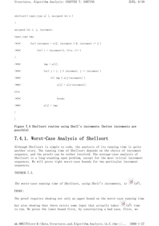 shellsort( input_type a[ ], unsigned int n )
{
unsigned int i, j, increment;
input_type tmp;
/*1*/ for( increment = n/2; increment > 0; increment /= 2 )
/*2*/ for( i = increment+1; i<=n; i++ )
{
/*3*/ tmp = a[i];
/*4*/ for( j = i; j > increment; j -= increment )
/*5*/ if( tmp < a[j-increment] )
/*6*/ a[j] = a[j-increment];
else
/*7*/ break;
/*8*/ a[j] = tmp;
}
}
Figure 7.4 Shellsort routine using Shell's increments (better increments are
possible)
7.4.1. Worst-Case Analysis of Shellsort
Although Shellsort is simple to code, the analysis of its running time is quite
another story. The running time of Shellsort depends on the choice of increment
sequence, and the proofs can be rather involved. The average-case analysis of
Shellsort is a long-standing open problem, except for the most trivial increment
sequences. We will prove tight worst-case bounds for two particular increment
sequences.
THEOREM 7.3.
The worst-case running time of Shellsort, using Shell's increments, is (n2).
PROOF:
The proof requires showing not only an upper bound on the worst-case running time
but also showing that there exists some input that actually takes (n2) time
to run. We prove the lower bound first, by constructing a bad case. First, we
页码，6/49
Structures, Algorithm Analysis: CHAPTER 7: SORTING
2006-1-27
mk:@MSITStore:K:Data.Structures.and.Algorithm.Analysis.in.C.chm::/...
 