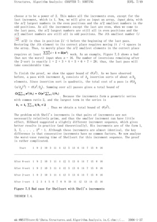 choose n to be a power of 2. This makes all the increments even, except for the
last increment, which is 1. Now, we will give as input an array, input_data, with
the n/2 largest numbers in the even positions and the n/2 smallest numbers in the
odd positions. As all the increments except the last are even, when we come to
the last pass, the n/2 largest numbers are still all in even positions and the
n/2 smallest numbers are still all in odd positions. The ith smallest number (i
n/2) is thus in position 2i -1 before the beginning of the last pass.
Restoring the ith element to its correct place requires moving it i -1 spaces in
the array. Thus, to merely place the n/2 smallest elements in the correct place
requires at least work. As an example, Figure 7.5 shows a bad
(but not the worst) input when n = 16. The number of inversions remaining after
the 2-sort is exactly 1 + 2 + 3 + 4 + 5 + 6 + 7 = 28; thus, the last pass will
take considerable time.
To finish the proof, we show the upper bound of O(n2). As we have observed
before, a pass with increment hk consists of hk insertion sorts of about n/hk
elements. Since insertion sort is quadratic, the total cost of a pass is O(hk
(n/hk)2) = O(n2/hk). Summing over all passes gives a total bound of
. Because the increments form a geometric series
with common ratio 2, and the largest term in the series is
. Thus we obtain a total bound of O(n2).
The problem with Shell's increments is that pairs of increments are not
necessarily relatively prime, and thus the smaller increment can have little
effect. Hibbard suggested a slightly different increment sequence, which gives
better results in practice (and theoretically). His increments are of the form 1,
3, 7, . . . , 2k - 1. Although these increments are almost identical, the key
difference is that consecutive increments have no common factors. We now analyze
the worst-case running time of Shellsort for this increment sequence. The proof
is rather complicated.
Start 1 9 2 10 3 11 4 12 5 13 6 14 7 15 8 16
-------------------------------------------------------------------
After 8-sort 1 9 2 10 3 11 4 12 5 13 6 14 7 15 8 16
After 4-sort 1 9 2 10 3 11 4 12 5 13 6 14 7 15 8 16
After 2-sort 1 9 2 10 3 11 4 12 5 13 6 14 7 15 8 16
After 1-sort 1 2 3 4 5 6 7 8 9 10 11 12 13 14 15 16
Figure 7.5 Bad case for Shellsort with Shell's increments
THEOREM 7.4.
页码，7/49
Structures, Algorithm Analysis: CHAPTER 7: SORTING
2006-1-27
mk:@MSITStore:K:Data.Structures.and.Algorithm.Analysis.in.C.chm::/...
 