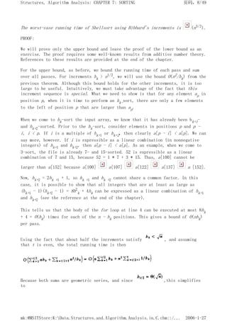 The worst-case running time of Shellsort using Hibbard's increments is (n3/2).
PROOF:
We will prove only the upper bound and leave the proof of the lower bound as an
exercise. The proof requires some well-known results from additive number theory.
References to these results are provided at the end of the chapter.
For the upper bound, as before, we bound the running time of each pass and sum
over all passes. For increments hk > n1/2, we will use the bound O(n2/hk) from the
previous theorem. Although this bound holds for the other increments, it is too
large to be useful. Intuitively, we must take advantage of the fact that this
increment sequence is special. What we need to show is that for any element ap in
position p, when it is time to perform an hk-sort, there are only a few elements
to the left of position p that are larger than ap.
When we come to hk-sort the input array, we know that it has already been hk+1-
and hk+2-sorted. Prior to the hk-sort, consider elements in positions p and p -
i, i < p. If i is a multiple of hk+1 or hk+2, then clearly a[p - i] < a[p]. We can
say more, however. If i is expressible as a linear combination (in nonnegative
integers) of hk+1 and hk+2, then a[p - i] < a[p]. As an example, when we come to
3-sort, the file is already 7- and 15-sorted. 52 is expressible as a linear
combination of 7 and 15, because 52 = 1 * 7 + 3 * 15. Thus, a[100] cannot be
larger than a[152] because a[100] a[107] a[122] a[137] a [152].
Now, hk+2 = 2hk +1 + 1, so hk +1 and hk +2 cannot share a common factor. In this
case, it is possible to show that all integers that are at least as large as
(hk+1 - 1)(hk+2 - 1) = 8h2
k + 4hk can be expressed as a linear combination of hk+1
and hk+2 (see the reference at the end of the chapter).
This tells us that the body of the for loop at line 4 can be executed at most 8hk
+ 4 = O(hk) times for each of the n - hk positions. This gives a bound of O(nhk)
per pass.
Using the fact that about half the increments satisfy , and assuming
that t is even, the total running time is then
Because both sums are geometric series, and since ,this simplifies
to
页码，8/49
Structures, Algorithm Analysis: CHAPTER 7: SORTING
2006-1-27
mk:@MSITStore:K:Data.Structures.and.Algorithm.Analysis.in.C.chm::/...
 